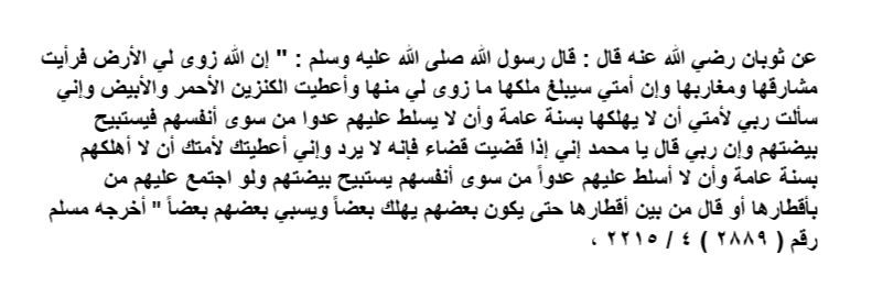 Assistant039's tweet photo. عن ثوبان رضي الله عنه قال : قال رسول الله صلى الله عليه وسلم : " إن الله زوى لي الأرض فرأيت مشارقها ومغاربها وإن أمتي سيبلغ ملكها ما زوى لي منها وأعطيت الكنزين الأحمر والأبيض وإني سألت ربي لأمتي أن لا يهلكها بسنة عامة وأن لا يسلط عليهم عدوا من سوى أنفسهم فيستبيح بيضتهم .. https://t.co/yvyi6N9yTi