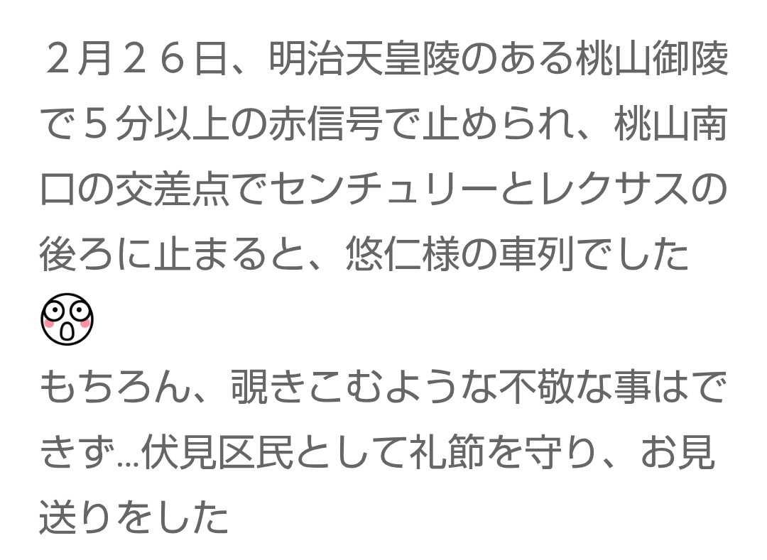 アメブロより

２月２６日、明治天皇陵のある桃山御陵で５分以上の赤信号で止められ、桃山南口の交差点でセンチュリーとレクサスの後ろに止まると、悠仁様の車列でしたびっくり

もちろん、覗きこむような不敬な事はできず…伏見区民として礼節を守り、お見送りをした