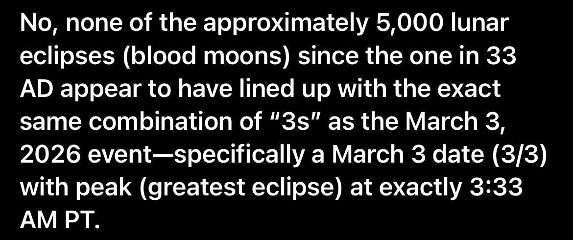 INSANE 🤯 

There was a blood moon April 3rd 33AD, lasted for 333minutes at 66degrees horizontal, 3 hours after Jesus died on the cross ending at 3pm. 

And today’s blood moon is on March 3rd (3/3) and its peak is at exactly 3.33 am PT Timezone.

1 in 17.5k odds of coincidence.