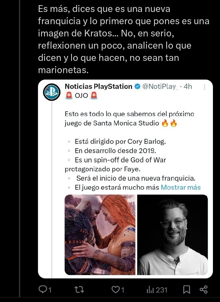 A ver.

El tweet dice que el nuevo God of War será protagonizado por Faye y puse una foto de ella y Kratos juntos y por eso me llama marioneta xd.

Que culpa tendré de que en Santa Monica vean el juego de Faye como el inicio de una nueva franquicia.

En fin lo que hay que leer.