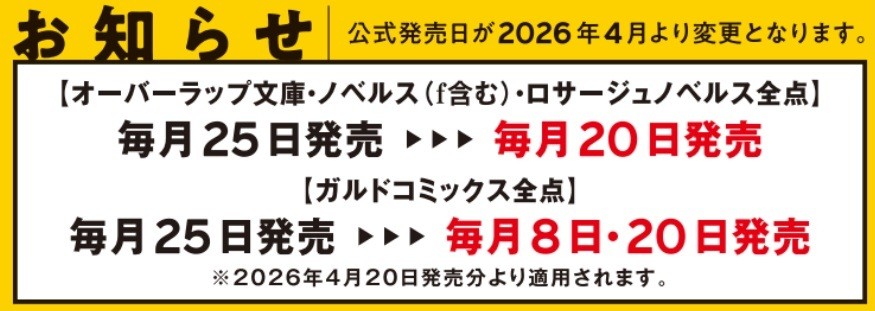【2026年4月20日発売分より】発売日変更のお知らせ
　平素より弊社商品をご愛顧いただき、誠にありがとうございます。
このたび、2026年4月発売分より公式発売日を下記の通り変更いたします。

【オーバーラップ文庫・ノベルス（f含む）・ロサージュノベルス全点】
毎月25日発売 ⇒毎月20日発売