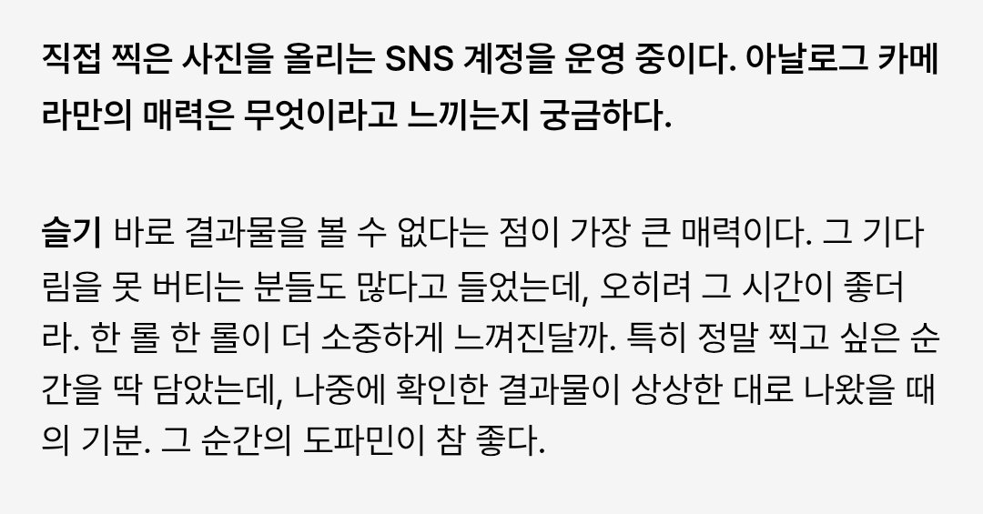 [ENG] 260303 #슬기 #SEULGI PUMA x MUSINSA Interview

KANG SEULGI OFFSTAGE

Q. You have a photography account. What kind of charm can only be felt through analog cameras?
🐻 The biggest charm is that you couldn't immediately see the results. I heard there are a lot of people who