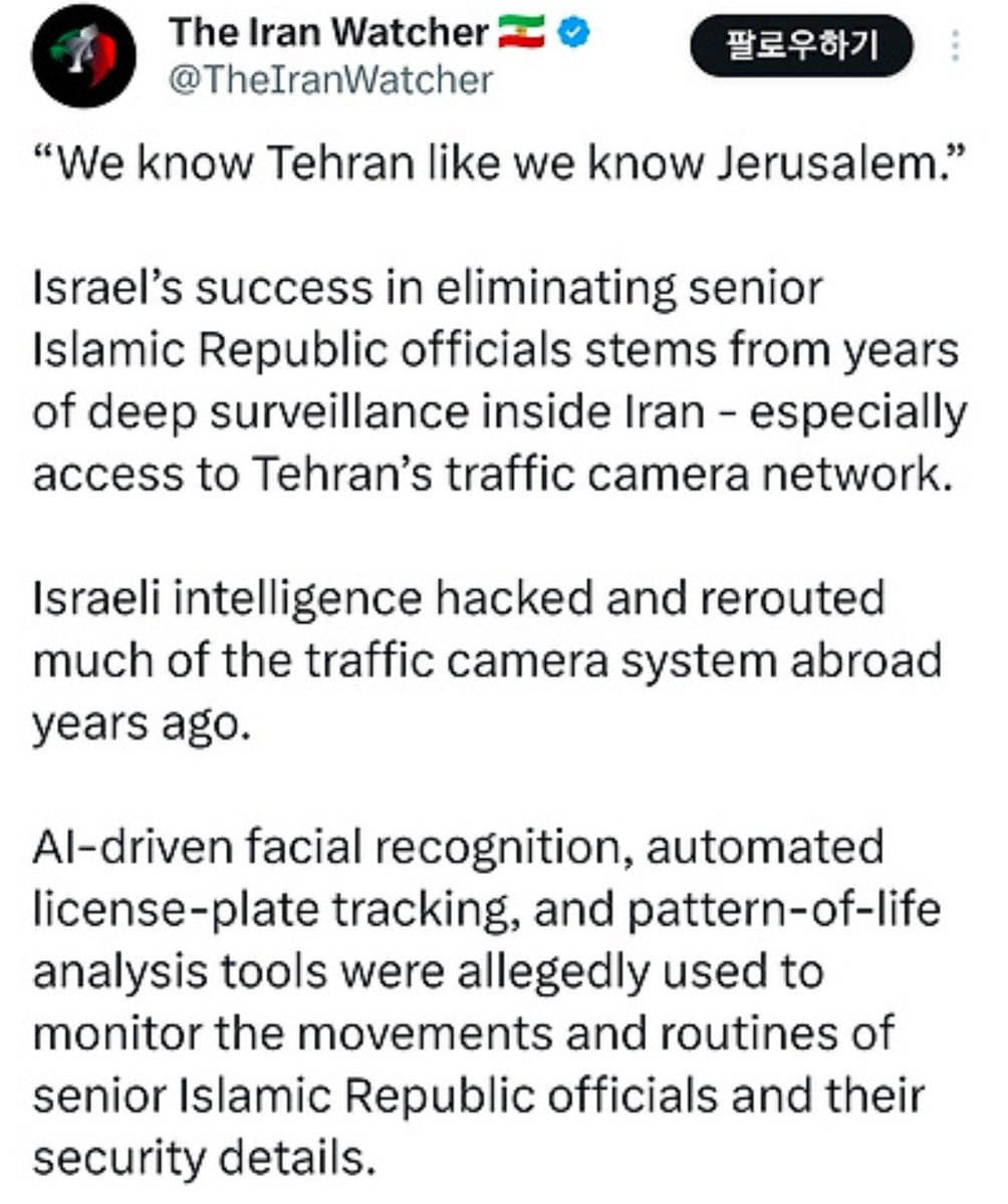 🇮🇱이스라엘 진짜 미쳤네 ㅋㅋㅋㅋ  

테헤란 교통카메라 거의 다 해킹해서 수년째 실시간으로 훔쳐보고 있었다고 FT에서 터뜨림  

AI 얼굴인식 + 번호판 추적 + 일상 패턴 분석까지 다 돌려서, 하메네이 출퇴근 동선, 경호원 차량까지 손바닥 위에 올려놓은 수준 ㅅㅂ  

"우리는 예루살렘만큼이나