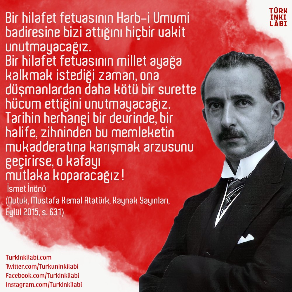 "Bir hilafet fetvasının Harb-i Umumi badiresine bizi attığını hiçbir vakit unutmayacağız.

Tarihin herhangi bir devrinde, bir halife, zihninden bu memleketin mukadderatına karışmak arzusunu geçirirse, o kafayı mutlaka koparacağız!"

İsmet İnönü