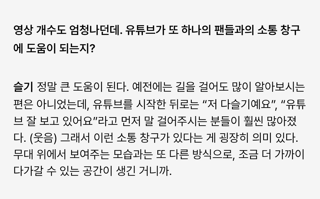 [ENG] 260303 #슬기 #SEULGI PUMA x MUSINSA Interview

Q. You have an outstanding number of videos too. Does YouTube help you communicate with fans?
🐻 It's such a huge help. Before, people don't recognize me often when I'm walking on the street. After I started the channel, more