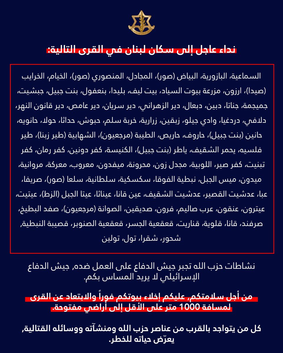 AvichayAdraee's tweet photo. #عاجل ‼️انذار عاجل إلى سكان #لبنان - إليكم قائمة القرى والبلدات التي تم تحذيرها ونطلب منكم عدم العودة اليها: 

السماعية، البازورية، البياض (صور)، المجادل، المنصوري (صور)، الخيام، الخرايب (صيدا)، ارزون، مزرعة بيوت ��لسياد، بيت ليف، بليدا، بنعفول، بنت جبيل، جبشيت، جميجمة، جناتا، دبين، دبعال، ��ير الزهراني، دير سريان، دير عامص، دير قانون النهر، دلافي، دردغيا، وادي جيلو، زبقين، زرارية، خربة سلم، حبوش، حداثا، حولا، حانويه، حانين (بنت جبيل)، حاروف، حاريص، الطيبة (مرجعيون)، الشهابية (طير زبنا)، طير فلسيه، يحمر الشقيف، ياطر (بنت جبيل)، الكنيسة، كفر دونين، كفر رمان، كفر تبنيت، كفر صير، اللوبية، مجدل زون، محرونة، ميفدون، معروب، معركة، مروانية، ميدون، ميس الجبل، نبطية الفوقا، سكسكية، سلطانية، سلعا (صور)، صريفا، عبا، عدشيت القصير، عدشيت الشقيف، عين قانا، عيناثا، عيتا الجبل (الزط)، عيتيت، عيترون، عنقون، عرب صاليم، فرون، صديقين، الصوانة (مرجعيون)، صفد البط��خ، صرفند، قانا، قلوية، قناريت، قعقعية الجسر، قعقعية الصنوبر، قصيبة النبطية, شحور، شقرا، تول، تولين

🔸نشاطات حزب الله تجبر جيش الدفاع على العمل ضده دون المساس بكم. 
🔸من أجل سلامتكم عليكم إخلاء بيوتكم والابتعاد عن القرى لمسافة لا تقل عن 1,000 متر خارجها.
🔸كل من يتواجد بالقرب من عناصر حزب الله ومنشآته ووسائله القتالية يعرّض حياته للخطر. 
🔸حافظوا على سلامتكم وسلامة أحبائكم ولا تعودوا في هذه المرحلة إلى هذه القرى والبلدات.