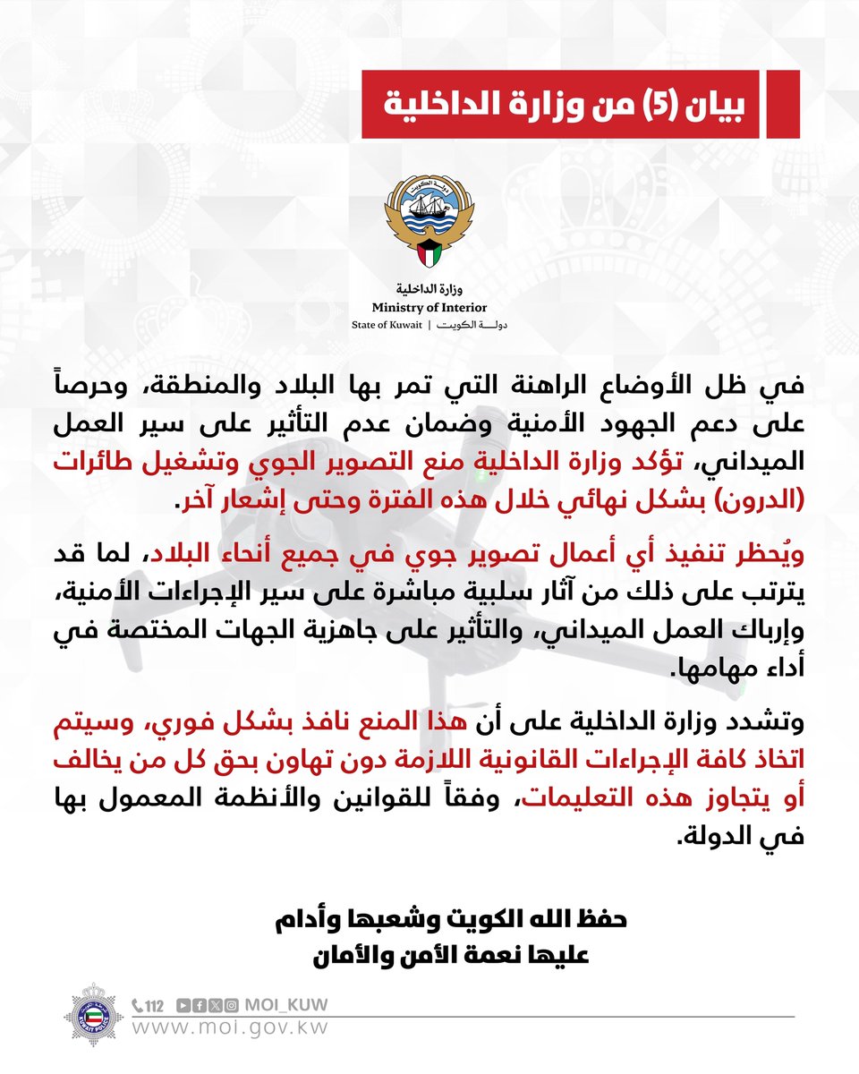بيان (5) من وزارة الداخلية

في ظل الأوضاع الراهنة التي تمر بها البلاد والمنطقة، وحرصاً على دعم الجهود الأمنية وضمان عدم التأثير على سير العمل الميداني، تؤكد وزارة الداخلية منع التصوير الجوي وتشغيل طائرات (الدرون) بشكل نهائي خلال هذه الفترة وحتى إشعار آخر.

ويُحظر تنفيذ أي أعمال