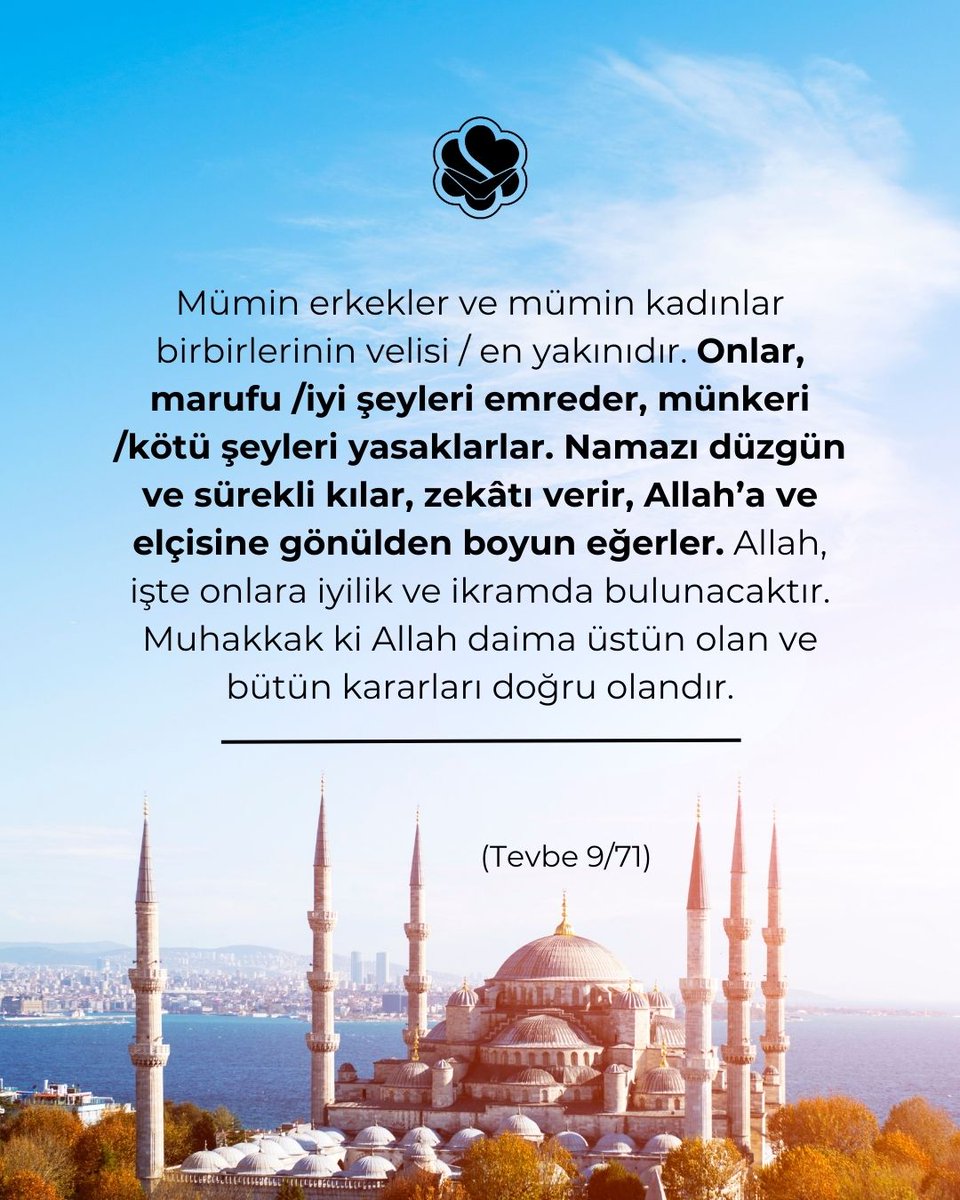 ✒Mümin erkekler ve mümin kadınlar birbirlerinin velisi / en yakınıdır. Onlar, marufu /iyi şeyleri emreder, münkeri /kötü şeyleri yasaklarlar. Namazı düzgün ve sürekli kılar, zekâtı verir, Allah’a ve elçisine gönülden boyun eğerler. Allah, işte onlara iyilik ve ikramda