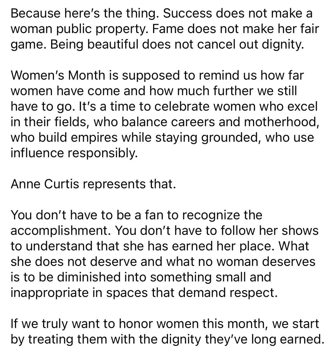 “It's a time to celebrate women who excel in their fields, who balance careers and motherhood, who build empires while staying grounded, who use influence responsibly.

Anne Curtis represents that.”