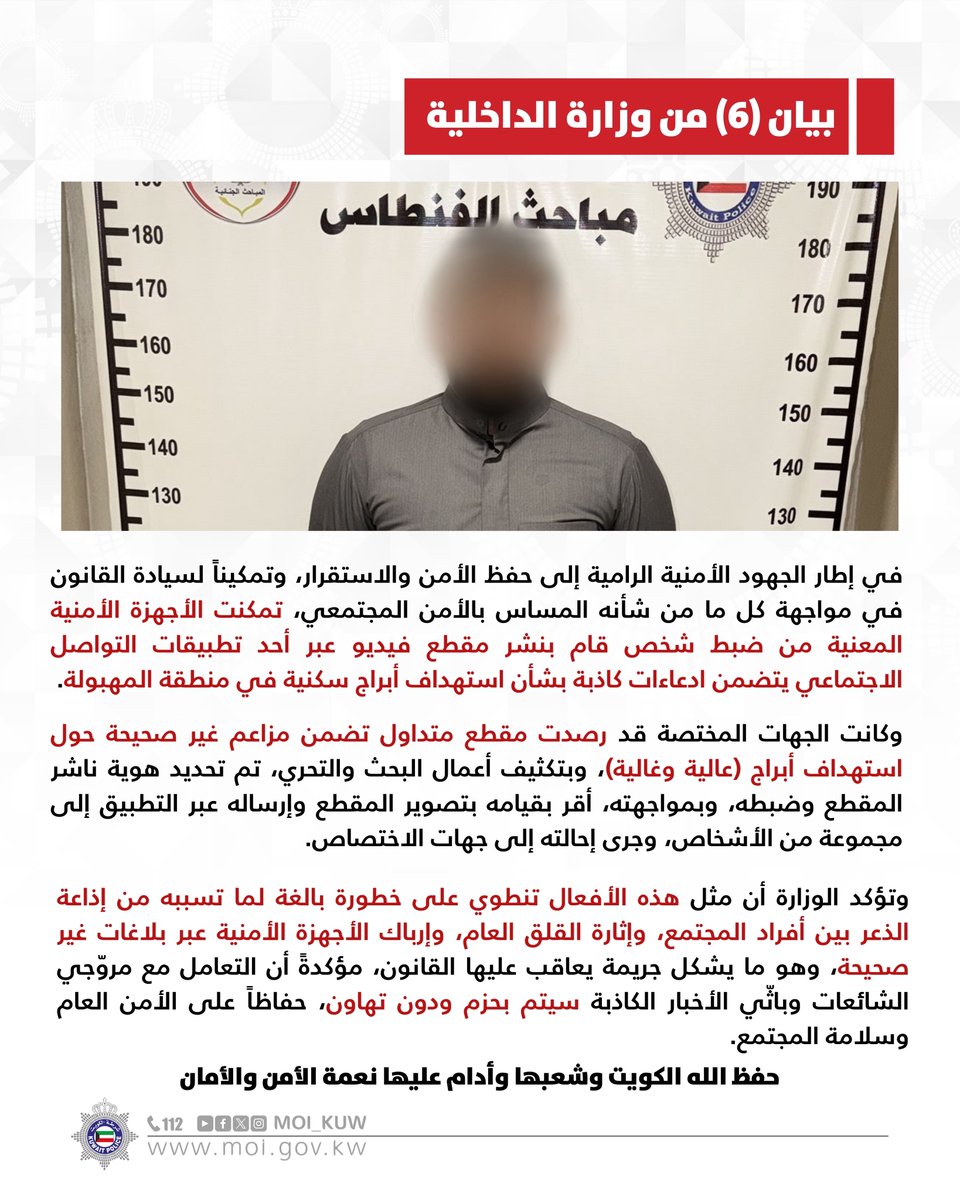 Moi_kuw's tweet photo. بيان (6) من وزارة الداخلية

في إطار الجهود الأمنية الرامية إلى حفظ الأمن والاستقرار، وتمكيناً لسيادة القانون في مواجهة كل ما من شأنه المساس بالأمن المجتمعي، تمكنت الأجهزة الأمنية المعنية من ضبط شخص قام بنشر مقطع فيديو عبر أحد تطبيقات التواصل الاجتماعي يتضمن ادعاءات كاذبة بشأن استهداف أبراج سكنية في منطقة المهبولة.

وكانت الجهات المختصة قد رصدت مقطع متداول تضمن مزاعم غير صحيحة حول استهداف أبراج (عالية وغالية)، وبتكثيف أعمال البحث والتحري، تم تحديد هوية ناشر المقطع وضبطه، وبمواجهته، أقر بقيامه بتصوير المقطع وإرساله عبر التطبيق إلى مجموعة من الأشخاص، وجرى إحالته إلى جهات الاختصاص.

وتؤكد الوزارة أن مثل هذه الأفعال تنطوي على خطورة بالغة لما تسببه من إذاعة الذعر بين أفراد المجتمع، وإثارة القلق العام، وإرباك الأجهزة الأمنية عبر بلاغات غير صحيحة، وهو ما يشكل جريمة يعاقب عليها القانون، مؤكدةً أن التعامل مع مروّجي الشائعات وباثّي الأخبار الكاذبة سيتم بحزم ودون تهاون، حفاظاً على الأمن العام وسلامة المجتمع.

حفظ الله الكويت وشعبها وأدام عليها نعمة الأمن والأمان