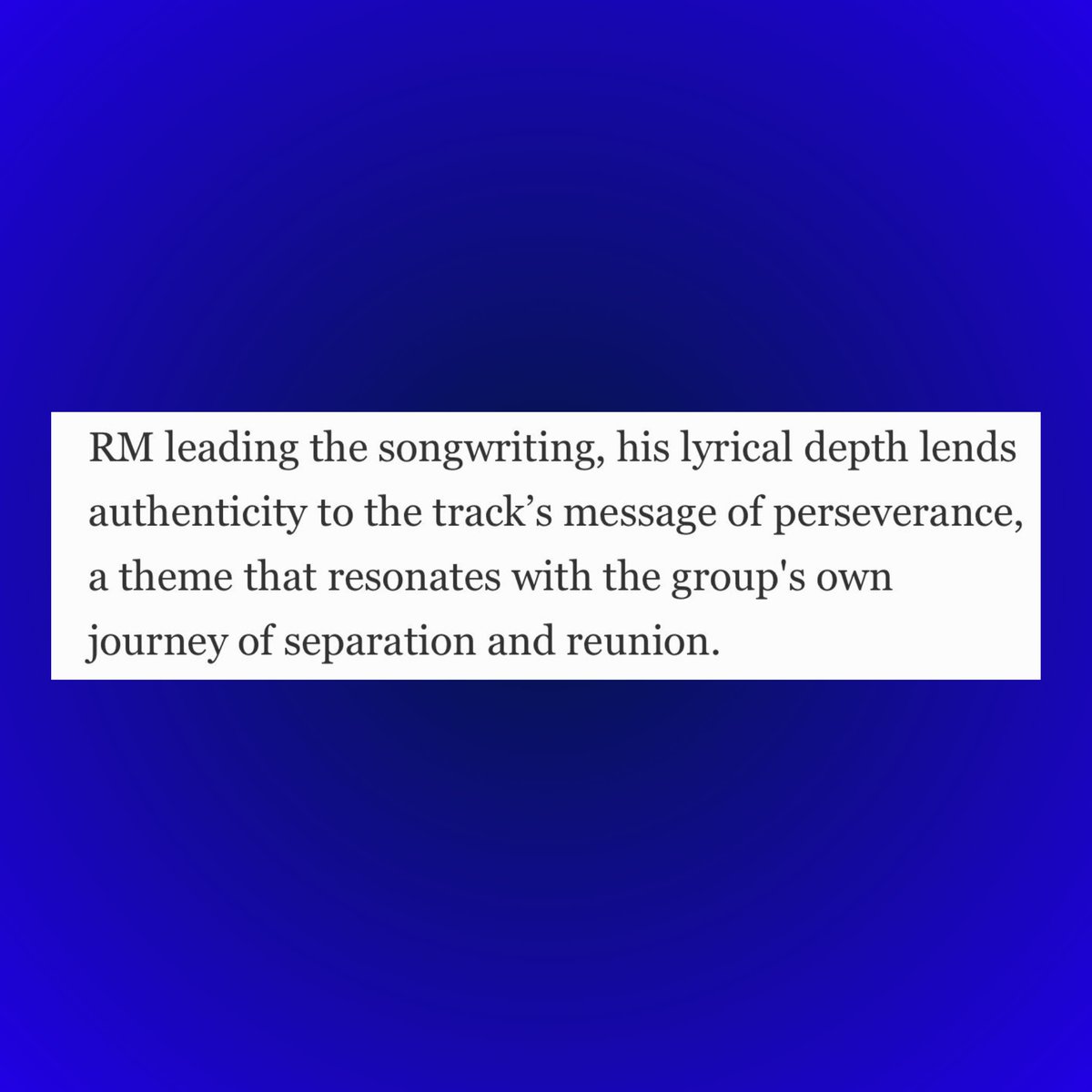 Forbes praises BTS leader RM’s lyrical depth and artistry:

“With RM leading the songwriting, his lyrical depth lends authenticity to the track’s message of perseverance, a theme that resonates with the group's own journey of separation and reunion.”