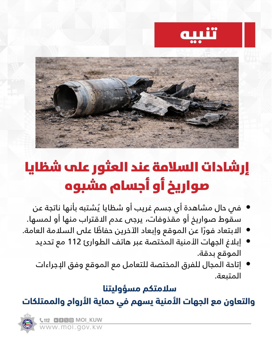 إرشادات السلامة عند العثور على شظايا صواريخ أو أجسام مشبوه

• في حال مشاهدة أي جسم غريب أو شظايا يُشتبه بأنها ناتجة عن سقوط صواريخ أو مقذوفات، يرجى عدم الاقتراب منها أو لمسها.
• الابتعاد فورًا عن الموقع وإبعاد الآخرين حفاظًا على السلامة العامة.
• إبلاغ الجهات الأمنية المختصة