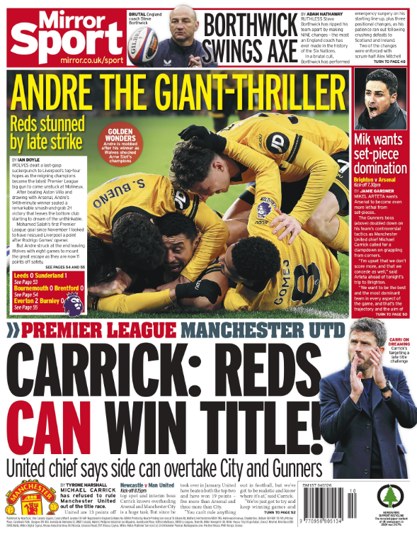 الغلاف الرياضي صحيفة "ميرور سبورت" (Mirror Sport). أندريه "العملاق المرعب" (The Giant-Thriller). إشارة إلى أندريه الذي صعق ليفربول في المباراة الأخيرة. "الريدز" صُدموا بضربة متأخرة. هزيمة ليفربول أمام حامل اللقب وولفرهامبتون واندررز في ملعب "مولينيو" تركت الفريق في موقف صعب. هدد أندريه في الدقيقة 94 يمنح الفوز للذئاب. هدف الفوز المتأخر منح وولفرهامبتون الانتصار بنتيجة 2 -1 ، رغم هدف محمد صلاح الأول له في الدوري منذ نوفمبر. كاريك: "الريدز" (يونايتد) يمكنهم الفوز باللقب! مايكل كاريك يؤكد قدرة مانشستر يونايتد على تجاوز مانشستر سيتي وأرسنال في سباق الصدارة. أخبار المدربين والتكتيك: ميكيل يريد الهيمنة عبر الكرات الثابتة ميكيل أرتيتا يطالب أرسنال بأن يكون أكثر فتكاً في الركلات الركنية والضربات الثابتة. بورثويك 