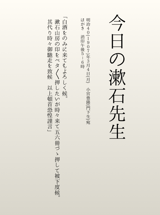 【今日の漱石先生📅】
今回から「今日」の漱石先生を不定期でお届けします。
今日の先生は、門下生・小宮豊隆宛のはがきにて…
「白酒のみに来てもよいですよ、蔵書印をぺたぺた押してもらう代わりにご馳走をしますよ」🍶📚
門下生に愛される漱石の一面が伺えます。
次回もお楽しみに🎶