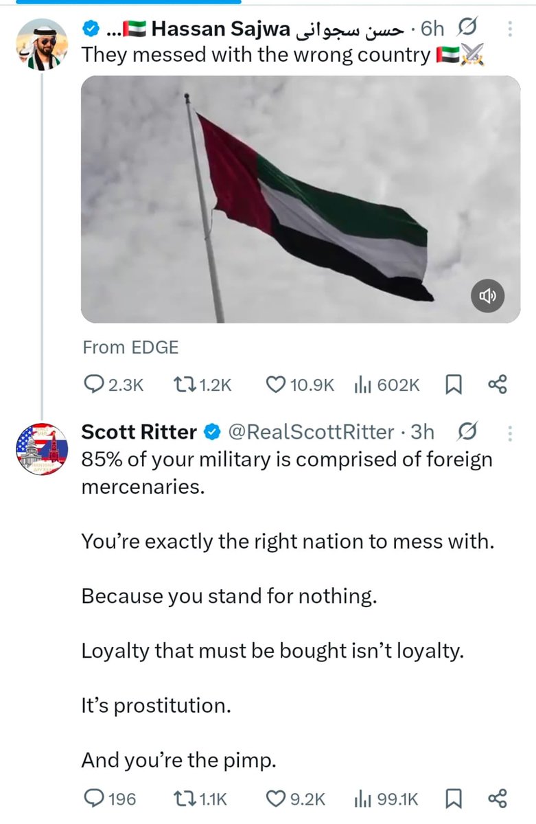 رجل الاعمال الاماراتي حسين سيجواني "شريك ترمب" كتب تغريدة يقول: "ايران تعبث مع الدولة الخطأ"
ردّ عليه ضابط المخابرات المركزية الأميركي السابق سكوت ريتر:
– ٨٥٪ من جيشك يتألف من مرتزقة أجانب.
– أنتم الدولة المناسبة تمامًا للعبث معها.
– لأنكم لا تمتلكون أي مبادئ.
– الولاء الذي