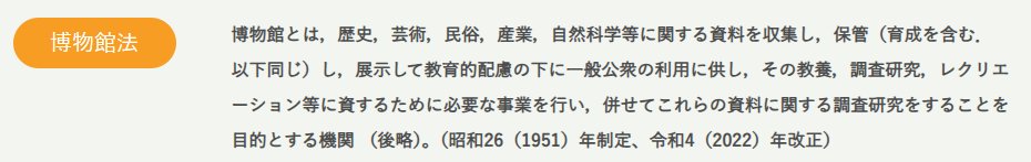 博物館法では、「博物館」を画像のように定めています（文化庁HPより）。
一言でいうなら、「収集・研究・展示」の三本柱が博物館なのですが、これらはバランスよく執行されるべきものです。
展示の数値目標の達成のために他が後回しにされれば、博物館全体としては決して改善とは呼べません。