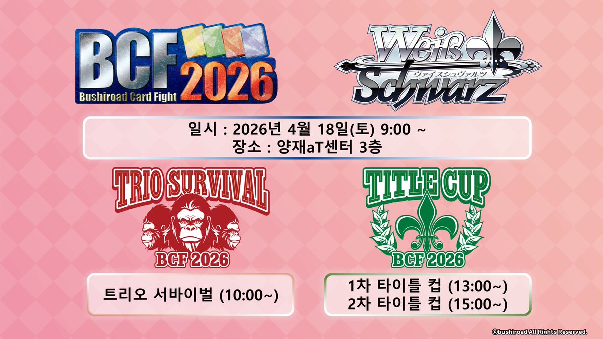 【⚜바이스 슈발츠⚜이벤트 정보】

📢 BCF 2026
- 일시 : 2026/04/18(토) 09시~
- 장소 : 서울 양재aT센터 3층

올해 한국에서 개최되는 BCF 2026에서는 
🏆트리오 서바이벌 &amp; 🏆타이틀 컵이 개최될 예정입니다‼️

이벤트별 자세한 사항은 각 포스트 및 BUSHINAI Global 상세 내용을 참고해주세요✨