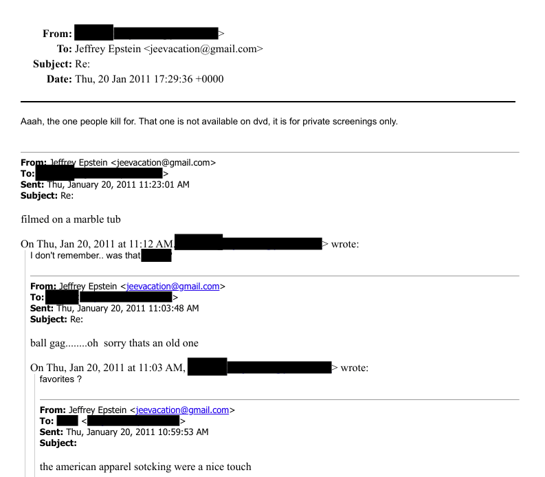 Epstein having a conversation with [REDACTED] involving what seems to be some sort of porn videos, last reply is quite concerning.

'Aaah, the one people kill for. That one is not available on dvd, it is for private screenings only.'

why?