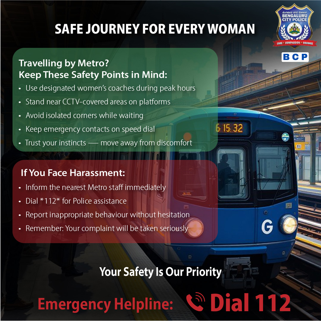 ಮೆಟ್ರೋ ಪ್ರಯಾಣಗಳು ಪ್ರತಿಬಾರಿಯೂ ಸುರಕ್ಷಿತ ಎಂಬ ಅನುಭವ ಉಂಟು ಮಾಡಬೇಕು.
ಜಾಗೃತರಾಗಿರಿ, ಆತ್ಮವಿಶ್ವಾಸದಿಂದ ಇರಿ, ಮತ್ತು ಯಾವುದೇ ಅಸಹಜವಾದದ್ದನ್ನು ನೋಡಿದ ಕೂಡಲೇ ಹಿಂಜರಿಕೆಯಿಲ್ಲದೆ ವರದಿ ಮಾಡಿ.
ತಕ್ಷಣ ಸಹಾಯಕ್ಕಾಗಿ 112ಗೆ ಡಯಲ್ ಮಾಡಿ.

Metro rides should feel secure - every time. 
Stay aware, stay confident, and