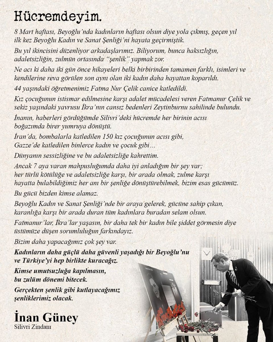 inanguney's tweet photo. Hücremdeyim. 

8 Mart haftası, Beyoğlu’nda kadınların haftası olsun diye yola çıkmış, geçen yıl ilk kez Beyoğlu Kadın ve Sanat Şenliği’ni hayata geçirmiştik. 

Bu yıl ikincisini düzenliyor arkadaşlarımız. Biliyorum, bunca haksızlığın, adaletsizliğin, zulmün ortasında “şenlik” yapmak zor. 

Ne acı ki daha iki gün önce hikayeleri belki birbirinden tamamen farklı, isimleri ve kendilerine reva görülen sonu aynı olan iki kadın daha hayattan koparıldı. 

44 yaşındaki öğretmenimiz Fatma Nur Çelik canice katledildi. 

Kız çocuğunun istismar edilmesine karşı adalet mücadelesi veren Fatmanur Çelik ve sekiz yaşındaki yavrusu İkra’nın cansız bedenleri Zeytinburnu sahilinde bulundu. 

İnanın, haberleri gördüğümde Silivri’deki hücremde her birinin acısı boğazımda birer yumruya dönüştü. 

İran’da, bombalarla katledilen 150 kız çocuğunun acısı gibi, Gazze’de katledilen binlerce kadın ve çocuk gibi…

Dünyanın sessizliğine ve bu adaletsizliğe kahrettim.  

Ancak 7 aya varan mahpusluğumda daha iyi anladığım bir şey var; her türlü kötülüğe ve adaletsizliğe karşı, bir arada olmak, zulme karşı hayatta bulabildiğimiz her anı bir şenliğe dönüştürebilmek, bizim esas gücümüz. 

Bu gücü bizden kimse alamaz. 

Beyoğlu Kadın ve Sanat Şenliği’nde bir araya gelerek, gücüne sahip çıkan, karanlığa karşı bir arada duran tüm kadınlara buradan selam olsun. 

Fatmanur’lar, İkra’lar yaşasın, bir daha tek bir kadın bile şiddet görmesin diye üstümüze düşen sorumluluğun farkındayız. 

Bizim daha yapacağımız çok şey var. 

Kadınların daha güçlü daha güvenli yaşadığı bir Beyoğlu’nu ve Türkiye’yi hep birlikte kuracağız. 

Kimse umutsuzluğa kapılmasın, bu zulüm dönemi bitecek. 

Gerçekten şenlik gibi kutlayacağımız şenliklerimiz olacak. 

İnan Güney
Silivri Zindanı