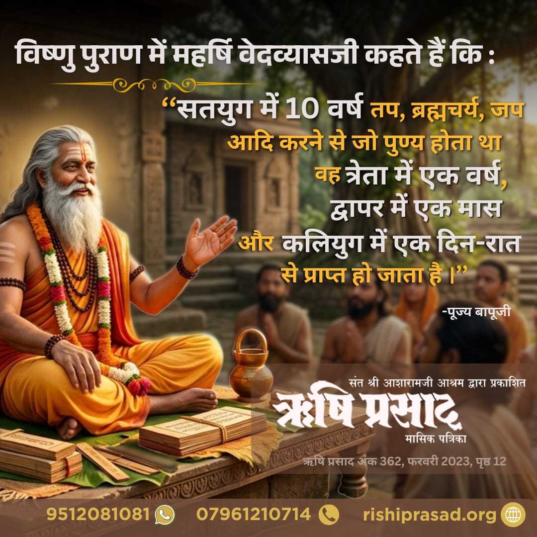विष्णु पुराण में महर्षि वेदव्यासजी कहते हैं कि ‘‘सतयुग में 10 वर्ष तप, ब्रह्मचर्य, जप आदि करने से जो पुण्य होता था वह त्रेता में एक वर्ष, द्वापर में एक मास और कलियुग में एक दिन-रात से प्राप्त हो जाता है ।’’ - पूज्य बापूजी
अंक 362, फरवरी 2023, पृष्ठ 12
#RishiPrasad
#AsharamjiBapu
