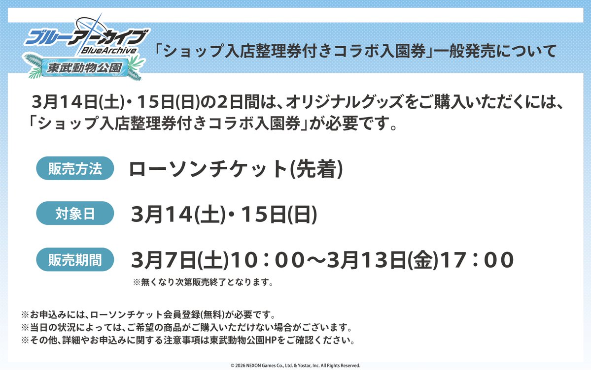 『ブルーアーカイブ -Blue Archive-』×東武動物公園
お申込みキャンセル・残数が発生したため、「ショップ入店整理券付きコラボ入園券」の一般販売を実施いたします。

■販売日：3月7日(土)10：00～
※指定枚数に達し次第、販売終了
tobuzoo.com/event/9976.html