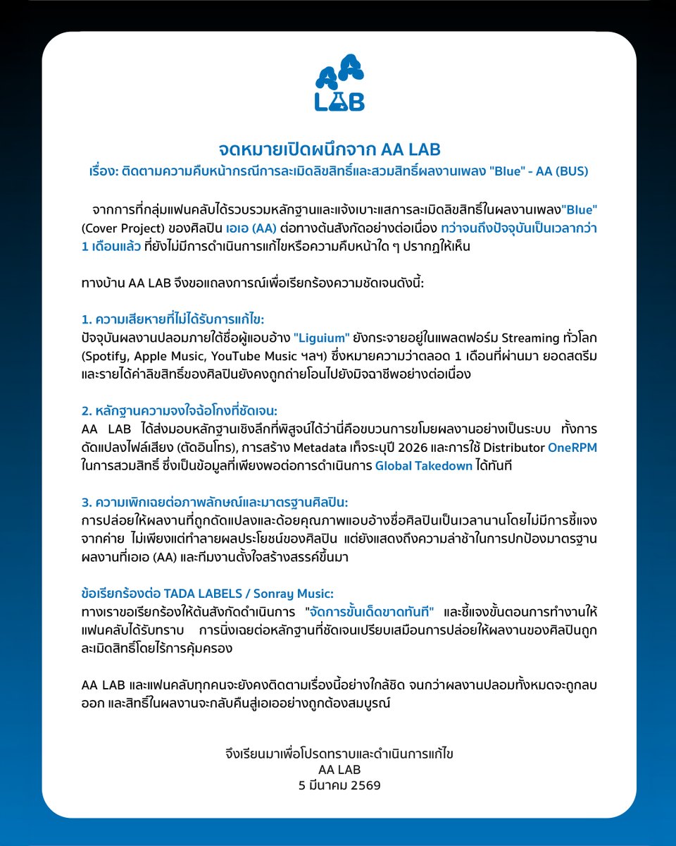 AA__LAB's tweet photo. จดหมายเปิดผนึกจาก AA LAB

เรียน บริซันเรย์ มิวสิค จำกัด @BUS_SONRAY @sonraymusic 

เรื่อง: ติดตามความคืบหน้ากรณีการละเมิดลิขสิทธิ์และสวมสิทธิ์ผลงานเพลง "Blue" - AA (BUS)

จากการที่กลุ่มแฟนคลับได้รวบรวมหลักฐานและแจ้งเบาะแ��การละเมิดลิขสิทธิ์ในผลงานเพลง"Blue" (Cover Project) ของศิลปิน เอเอ (AA) ต่อทางต้นสังกัดอย่างต่อเนื่อง ทว่าจนถึงปัจจุบันเป็นเวลากว่า 1 เดือนแล้ว ที่ยังไม่มีการดำเนินการแก้ไขหรือความคืบหน้าใด ๆ ปรากฏให้เห็น

ทางบ้าน AA LAB จึงขอแถลงการณ์เพื่อเรียกร้องความชัดเจนดังนี้:

1. ความเสียหายที่ไม่ได้รับการแก้ไข:
ปัจจุบันผลงานปลอมภายใต้ชื่อผู้แอบอ้าง "Liguium" ยังกระจายอยู่ในแพลตฟอร์ม Streaming ทั���วโลก(Spotify, Apple Music, YouTube Music ฯลฯ) ซึ่งหมายความว่าตลอด 1 เดือนที่ผ่านมา ยอ��สตรีมและรายได้ค่าลิขสิทธิ์ของศิลปินยังคงถูกถ่ายโอนไปยังมิจฉาชีพอย่างต่อเนื่อง

2. หลักฐานความจงใจฉ้อโกงที่ชัดเจน:
AA LAB ได้ส่งมอบหลักฐานเชิงลึกที่พิสูจน์ได้ว่านี่คือขบวนการขโมยผลงานอย่างเป็นระบบ ทั้งการดัดแปลงไฟล์เสียง (ตัดอินโทร), การสร้าง Metadata เท็จระบุปี 2026 และการใช้ Distributor OneRPM ในการสวมสิทธิ์ ซึ่งเป็นข้อมูลที่เพียงพอต่อการดำเนินการ Global Takedown ได้ทันที

3. ความเพิกเฉยต่อภาพลักษณ์และมาตรฐานศิลปิน:
การปล่อยให้ผลงานที่ถูกดัดแปลงและด้อยคุณภาพแอบอ้างชื่อศิลปินเป็นเวลานานโดยไม่มีการชี้แจงจากค่าย ไม่เพียงแต่ทำลายผลประโยชน์ของศิลปิน แต่ยังแสดงถึงความล่าช้าในการปกป้องมาตรฐานผลงานที่เอเอ (AA) และทีมงานตั้งใจสร้างสรรค์ขึ้นมา

ข้อเรียกร้องต่อ TADA LABELS / Sonray Music:
ทางเราขอเรียกร้องให้ต้นสังกัดดำเนินการ "จัดการขั้นเด็ดขาดทันที" และชี้แจงขั้นตอนการทำงานให้แฟนคลับได้รับทราบ การนิ่งเฉยต่อหลักฐานที่ชัดเจนเปรียบเสมือนการปล่อยให้ผลงานของศิลปินถูกละเมิดสิทธิ์โดยไร้การคุ้มครอง

AA LAB และแฟนคลับทุกคนจะยังคงติดตามเรื่องนี้อย่างใกล้ชิด จนกว่าผลงานปลอมทั้งหมดจะถูกลบออก และสิทธิ์ในผลงานจะกลับคืนสู่เอเออย่างถูกต้องสมบูรณ์

จึงเรียนมาเพื่อโปรดทราบและดำเนินการแก้ไข
AA LAB
5 มีนาคม 2569