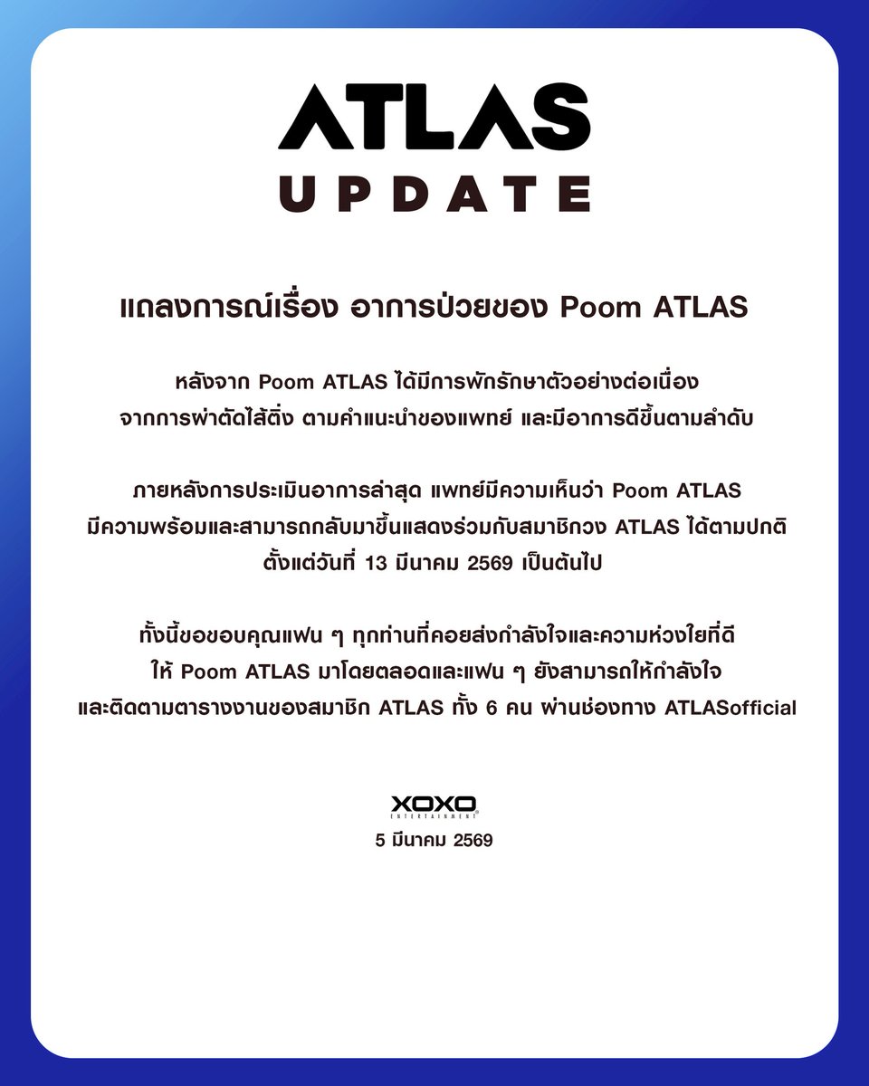 [ ATLAS UPDATE ]

แถลงการณ์เรื่อง อาการป่วยของ Poom ATLAS 

หลังจาก Poom ATLAS ได้มีการพักรักษาตัวอย่างต่อเนื่อง จากการผ่าตัดไส้ติ่ง ตามคำแนะนำของแพทย์ และมีอาการดีขึ้นตามลำดับ

ภายหลังการประเมินอาการล่าสุด แพทย์มีความเห็นว่า Poom ATLAS