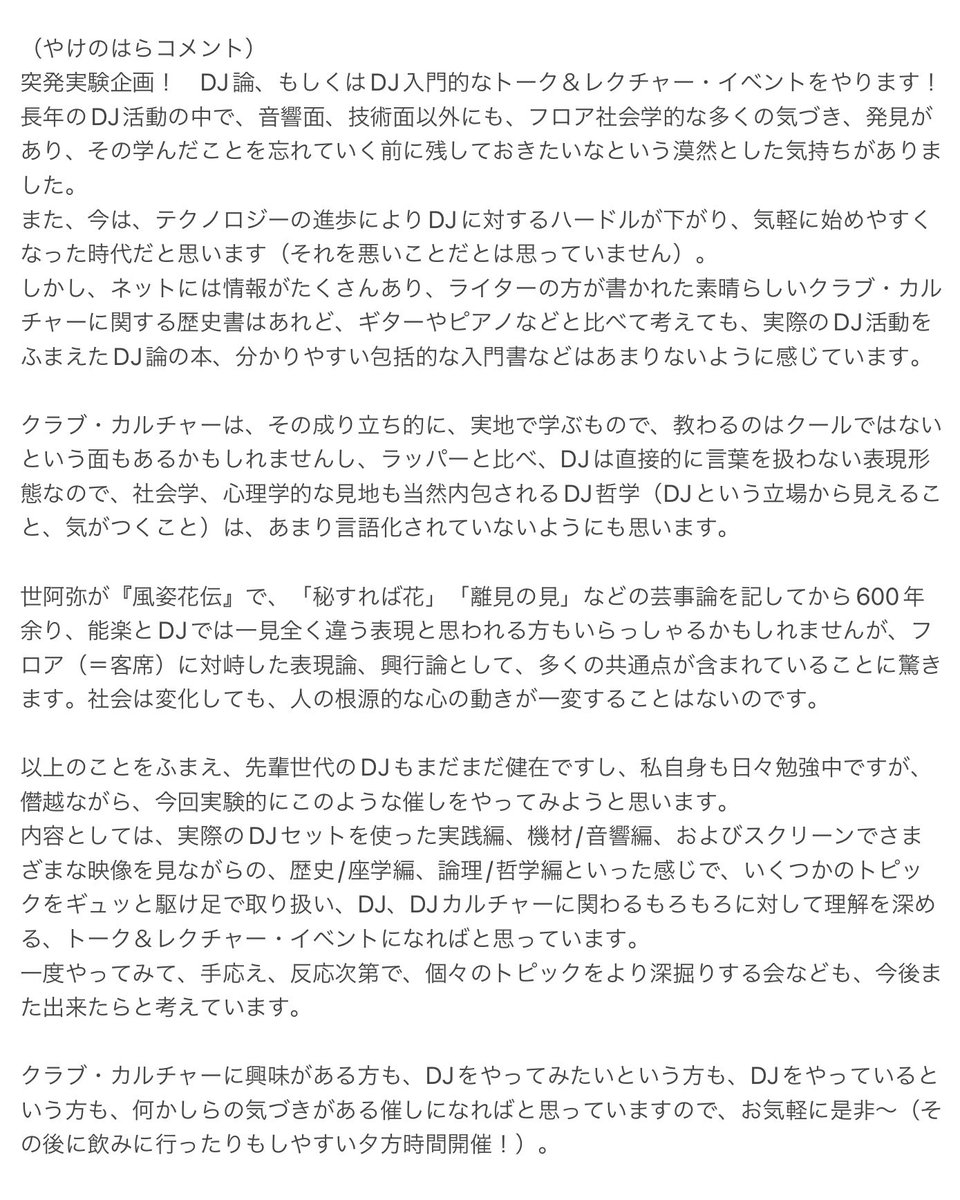 yakenohara_taro's tweet photo. 7日土曜日！
突発実験企画「スーパーDJ論」です！

ダンス・カルチャー、DJカルチャーの歴史を辿りながら、各時代での音楽聴衆、DJの変遷、各ジャンル、様々なスタイルへの分岐、機材の進化、その他もろもろの話に触れる形で進行してみようと思います。

総合的にダンス・カルチャー、DJカルチャーへの理解を深めるキッカケ、より楽しめるキッカケになれば良いなと考えています！
珍しい機会だと思いますのでピンと来る方は是非！！！

・・・・・

スーパーDJ論
ーすべてのDJカルチャー愛好者に捧ぐ秘伝のDJ入門講座！　そして反逆と友愛のDJカルチャー史！ー

3/7(Sat)
@ Music Bar Journey (横浜/日ノ出町)

Open:15:30
Start:16:00
End:19:00
（休憩アリ）

Charge:¥1,000 (+1 Drink Order）

語り部:やけのはら
助手:inouwye / gotez

（やけのはらコメント）
突発実験企画！　DJ論、もしくはDJ入門的なトーク＆レクチャー・イベントをやります！
長年のDJ活動の中で、音響面、技術面以外にも、フロア社会学的な多く��気づき、発見があり、その学んだことを忘れていく前に残しておきたいなという漠然とした気持ちがありました。
また、今は、テクノロジーの進歩によりDJに対するハードルが下がり、気軽に始めやすくなった時代だと思います（それを悪いことだとは思っていません）。
しかし、ネットには情報がたくさんあり、ライターの方が書かれた素晴らしいクラブ・カルチャーに関する歴史書はあれど、ギターやピアノなどと比べて考えても、実際のDJ活動をふまえたDJ論の本、分かりやすい包括的な入門書などはあまりないように感じています。

クラブ・カルチャーは、その成り立ち的に、実地で学ぶもので、教わるのはクールではないという面もあるかもしれませんし、ラッパーと比べ、DJは直接的に言葉を扱わない表現形態なので、社会学、心理学的な見��も当然内包されるDJ哲学（DJという立場から見えること、気がつくこと）は、あまり言語化されていないようにも思います。

世阿弥が『風姿花伝』で、「秘すれば花」「離見の見」などの芸事論を記してから600年余り、能楽とDJでは一見全く違う表現と思われる方もいらっしゃるかもしれませんが、フロア（＝客席）に対峙した表現論、興行論として、多くの共通点が含まれていることに驚きます。社会は変化しても、人の根源的な心の動きが一変することはないのです。

以上のことをふまえ、先輩世代のDJもまだまだ健在ですし、私自身も日々勉強中ですが、僭越ながら、今回実験的にこのような催しをやってみようと思います。
内容としては、実際のDJセットを使った実践編、機材/音響編、およびスクリーンでさまざまな映像を見ながらの、歴史/座学編、論理/哲学編といった感じで、いくつかのトピックをギュッと駆け足で取り扱い、DJ、DJカルチャーに関わるもろもろに対して理解を深める、トーク＆レクチャー・イベントになればと思っています。
一度やってみて、手応え、反応次第で、個々のトピックをより深掘りする会なども、今後また出来たらと考えています。

クラブ・カルチャーに興味がある方も、DJをやってみたいという方も、DJをやっているという方も、何かしらの気づきがある催しになればと思っていますので、お気軽に是非～（その後に飲みに行ったりもしやすい夕方時間開催！）。

AI制作の告知文（村上龍の文体で書いてもらいました）！
↓
やけのはらは、DJだ。 日本全国ほぼすべての県で、そして国外でもプレイし、数十年にわたりDJブースに立ち続けてきた男だ。
都市の大箱も、地方���小さなクラブも、条件は同じだ。 音楽だけを武器に、空気を読み、人の流れを変える。 国内外からの多数のリリースは、その長い現場��験の結果にすぎない。
DJは語らない表現者だ。 だが、語らないからこそ、そこには思考と選択が蓄積される。 やけのはらは今、その沈黙を、満を持して言葉にしようとしている。

「スーパーDJ論」、これはハウツーではない。 だが、抽象論でも終わらない。
フロアを支配する技術と、選曲の心理学。 機材の進化と、変わらない「現場感」の本質。 そして—— 「BPMのその先へ」。
 観客を熱狂させるストーリー構築術。
「つなぐ」という行為の深淵。 それは音を並べることではなく、場と時間を編集する行為だ。
本イベントでは、DJカルチャーの歴史も俯瞰する。 黎明期の熱狂からデジタル時代へ。 シーンを創ってきた「選曲家」たちの系譜。
技を磨き、個を消し、場と一体化する「DJ道」。 それは一生をかけて問い続ける、終わりのない表現論だ。
DJをやっている人にも、これから始めたい人にも。
クラブ・カルチャーに惹かれるすべての人へ。 反逆と友愛のための、実験的トーク＆レクチャー。

・・・・・
Music Bar Journey
神奈川県横浜市中区長者町8-133-6
https://t.co/T0Nc0vZG4C