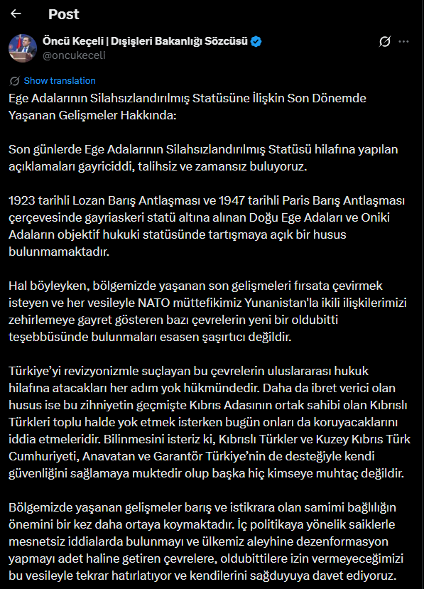 clashreport's tweet photo. Turkish Foreign Ministry Spokesperson Öncü Keçeli:

We find the recent statements made in violation of the demilitarized status of the Aegean Islands to be unserious, unfortunate, and ill-timed.

Within the framework of the 1923 Treaty of Lausanne and the 1947 Paris Peace Treaty, there is no matter open to debate regarding the objective legal status of the Eastern Aegean Islands and the Dodecanese, which were placed under a demilitarized regime.

In this context, it is not surprising that certain circles—seeking to exploit recent developments in our region and consistently attempting to poison bilateral relations with our NATO ally Greece at every opportunity—are once again trying to create a new fait accompli.

Any step taken by these circles, which accuse Türkiye of revisionism, in violation of international law will be considered null and void. Even more striking is the fact that the same mentality which once sought to eliminate the Turkish Cypriots—co-owners of the island of Cyprus—now claims it will also protect them. We wish to make it clear that the Turkish Cypriots and the Turkish Republic of Northern Cyprus, with the support of their motherland and guarantor Türkiye, are fully capable of ensuring their own security and are not dependent on anyone else.

Recent developments in our region once again highlight the importance of a sincere commitment to peace and stability. We take this opportunity to remind those who, driven by domestic political motives, habitually make unfounded claims and spread disinformation against our country that we will not allow any faits accomplis, and we call on them to act with common sense.