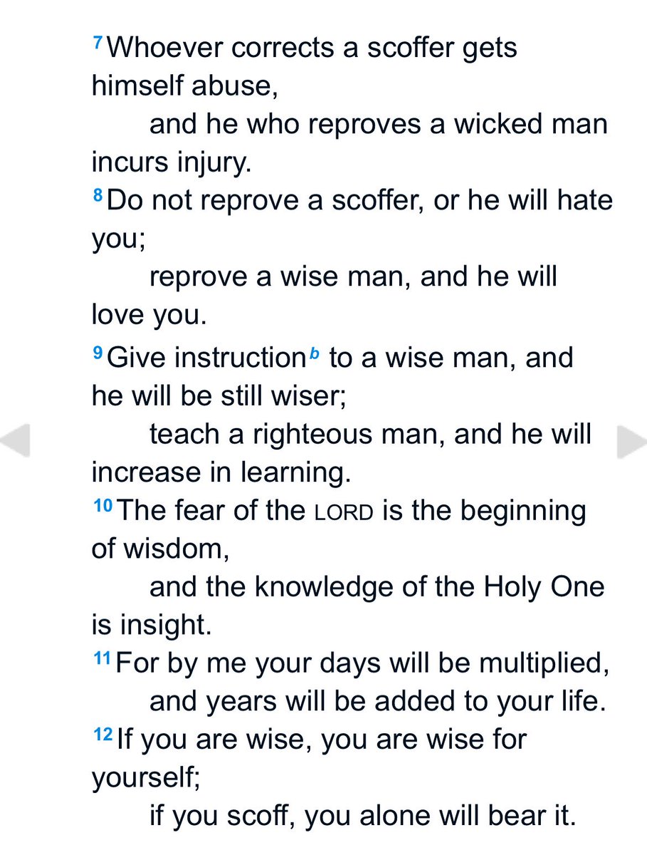 Whoever corrects a scoffer gets himself abuse,
and he who reproves a wicked man incurs injury.
Do not reprove a scoffer, or he will hate you;
reprove a wise man, and he will love you.
Give instructionb to a wise man, and he will be still wiser;
teach a righteous man, and he will