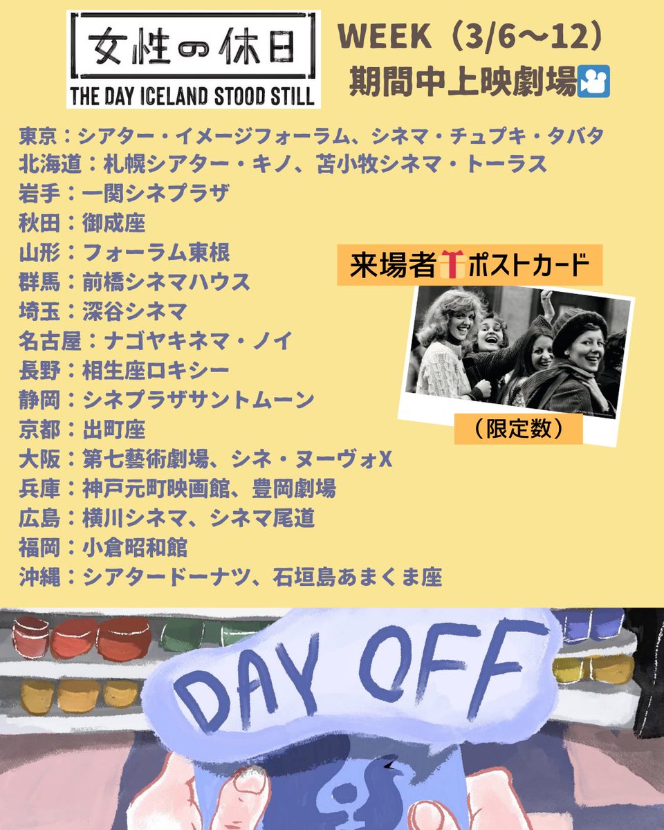 wdayoff_1975's tweet photo. ／
#女性の休日🇮🇸
上映劇場情報🎥
3/5🆕
＼
🎞Now Showing🎞 
東京：#シアターイメージフォーラム @Image_forum
※19週ロングラン❗️明日最終日🔚 でも8日上映あり（残席僅か💨）
東京：#シネマチュプキタバタ @cinemachupki 
岩手：#一関シネプラザ @339kWJ7OsjUkGns 
秋田：#御成座 @OdateOnariza
群馬：#前橋シネマハウス @maebashicinemah
埼玉：#深谷シネマ @fukaya_cinema
大阪：#シネヌーヴォX  @_cinenouveau_
兵庫：#元町映画館 @moto_ei ※明日最終日🔚
広島：#シネマ尾道 @onomichieigakan ※明日最終日🔚
沖縄：#シアタードーナツ @theater_donut
沖縄：#石垣島 #あまくま座 @yuicinema

＼「女性の休日」WEEK（3/6~12）開幕🙌／
🗓3/6〜
山形：#フォーラム東根 @forumhigashine
長野：#相生座ロキシー  @aioiza_roxy
静岡：#シネプラザサントムーン  @cineplazastm
京都：#出町座 @demachiza
大阪：#第七藝術劇場 @7_gei ※アンコール上映
兵庫：#豊岡劇場 @toyogeki ※アンコール上映
広島：#横川シネマ @yokogawacinema ※1日限定アンコール上映
🗓3/7〜
北海道：札幌 #シアターキノ @theaterkino ※アンコール上映
北海道：苫小牧 #シネマトーラス@CinemaTorusSub ※アンコール上映
愛知：#ナゴヤキネマノイ @nkn_2024_02 ※アンコール上映
福岡：#小倉昭和館 @showakan

🗓3/13〜
東京：#Morc阿佐ヶ谷 @morc_staff
🗓3/16〜
鹿児島：#ガーデンズシネマ @gardens_cinema ※アンコール上映
🗓3/18〜
山口：山口情報芸術センター #YCAM  @ycam_jp
🗓3/27〜
神奈川：#小田原シネマ館 @odawara_cinema
🗓3/30〜
大阪：#土間シネマ 

https://t.co/88QSvwiEnK
にて随時更新✅

https://t.co/E6H4l9cnHa
#女性の休日 #アイスランド #映画 #北欧 #ジェンダー  #ジェンダー平等 #男女同権 #シスターフッド #連帯 #フェミニズム #民主主義 #デモクラシー #社会運動 #ドキュメンタリー 
#womensdayoff #iceland #thedayislandstoodstill #feminizm #democracy #gender #genderequality