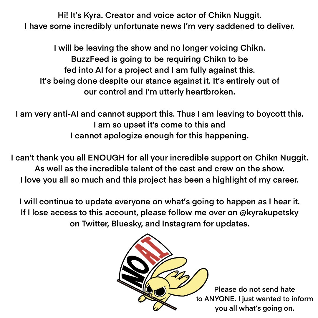 ‘Chikn Nuggit’ creator Kyra Kupetsky announces her departure from the show after BuzzFeed made a requirement to feed the show to AI.

“I am very anti-Al and cannot support this. Thus I am leaving to boycott this. I am so upset it's come to this and I cannot apologize enough for