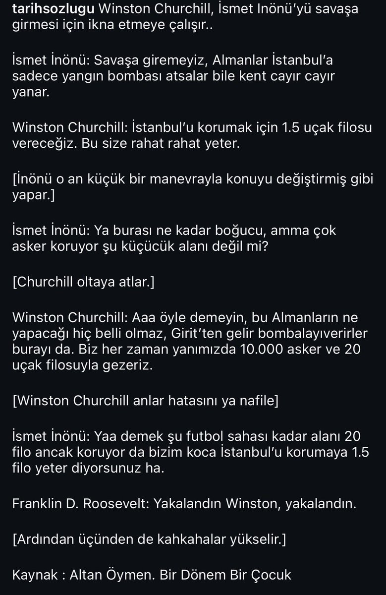 İsmet İnönü’ye saldıran, hakaret edenler o dönemki baskının yüzde birini görse Saddam gibi kuyu arardı. Uğraştığı adamlar Hitler, Stalin, Mussolini, Winston Churchill falandı. Kıvrak zekâsına örnek olarak Altan Öymen’in aktardığı bir hatırasını bırakıyorum;