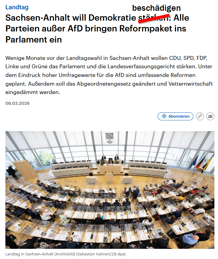 In Sachsen-Anhalt wird gerade die Demokratie beerdigt und man nennt es dann auch noch zynisch "Demokratie stärken".
Ein Parteienkartell aus CDU, SPD, FDP, Linke und Grüne will es nicht akzeptieren, wenn die Wähler bei den Wahlen im September zu oft die AfD wählen, deswegen wird