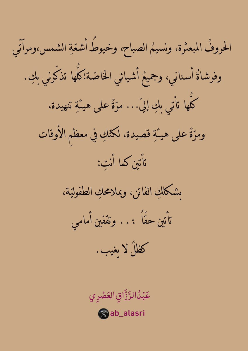 الحروفُ المبعثرة،
ونسيمُ الصباح،
وخيوطُ أشعّةِ الشمس،
ومرآتي… وفرشاةُ أسناني،
وجميعُ أشيائي الخاصّة؛
كلُّها تذكّرني بكِ.
كلُّها تأتي بكِ إليّ…
مرّةً على هيئةِ تنهيدة،
ومرّةً على هيئةِ قصيدة،
لكنّكِ في معظمِ الأوقات
تأتين كما أنتِ:
بشكلكِ الفاتن،
وبملامحكِ الطفوليّة،
تأتين