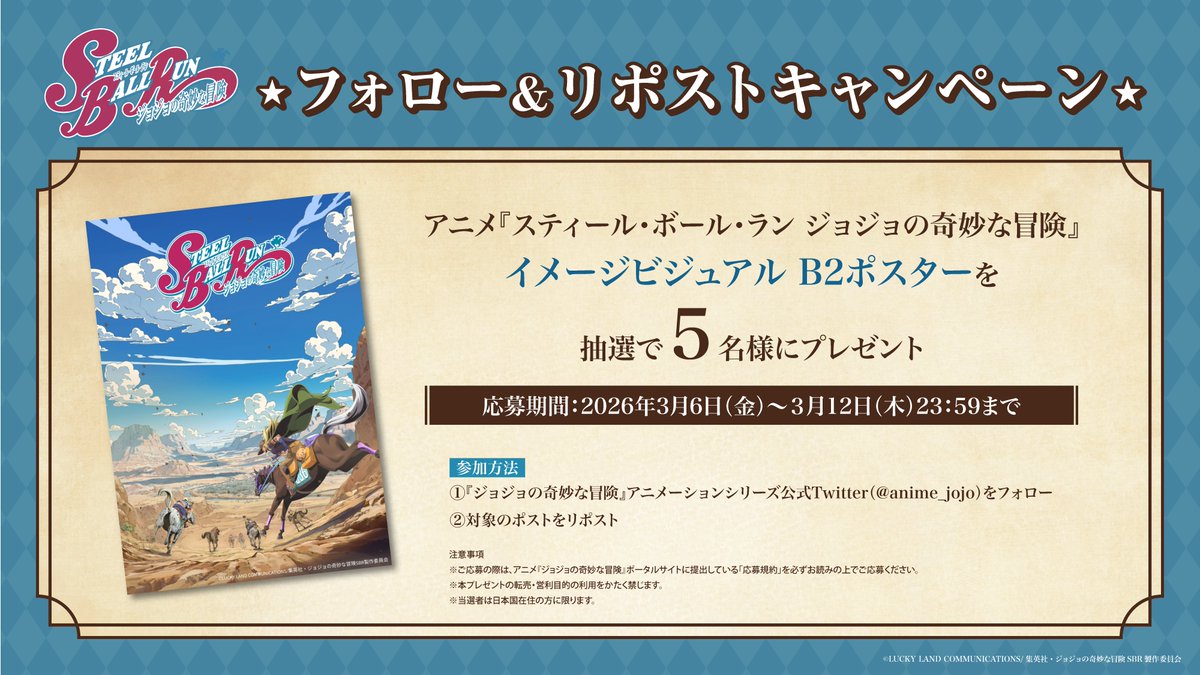 3月19日配信スタート！
アニメ『スティール・ボール・ラン ジョジョの奇妙な冒険』
フォロー＆リポストキャンペーン！
✪――――――――――――――――✪

イメージビジュアル B2ポスターを抽選で5名様にプレゼント！

＜参加方法＞
① 公式Xをフォロー！
② こちらのポストをリポスト！

締切：3月12日（木）