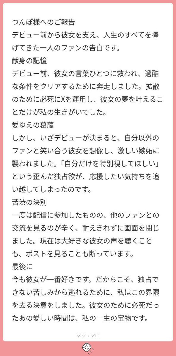 #んぽマロ
熱量の高いリスナーはすぐ消えがち　というのが一部で言われていると思いますが、その「消えたリスナーの真相」の一例を告白してくれたマロです。

てっきり私は熱しやすく冷めやすいものだとばかり思い込んでいたので、この内容はけっこう衝撃でした。