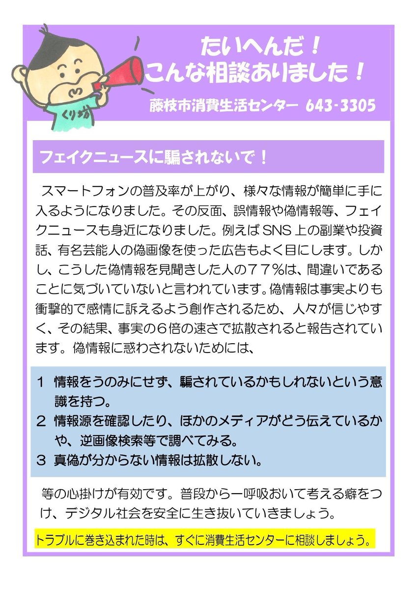 Fujieda_City's tweet photo. 【たいへんだ！こんな相談ありました😟 】

市民の皆さんの身近に起きている消費者トラブル事例をご紹介します！

今月の題材は「フェイクニュースに騙されないで！」

皆さんが持つスマートフォンには日々さまざまな情報が上がってきます。

情報をうのみにせず、一呼吸おいてから考えましょう🙂‍↕️ 

注意点は画像をチェック👀 

トラブルに巻き込まれた時は、すぐに消費生活センターに相談しましょう📲 

🔗詳しくは、下記URL
https://t.co/s53RZzlRbc
📞消費生活センター(054-643-3305)