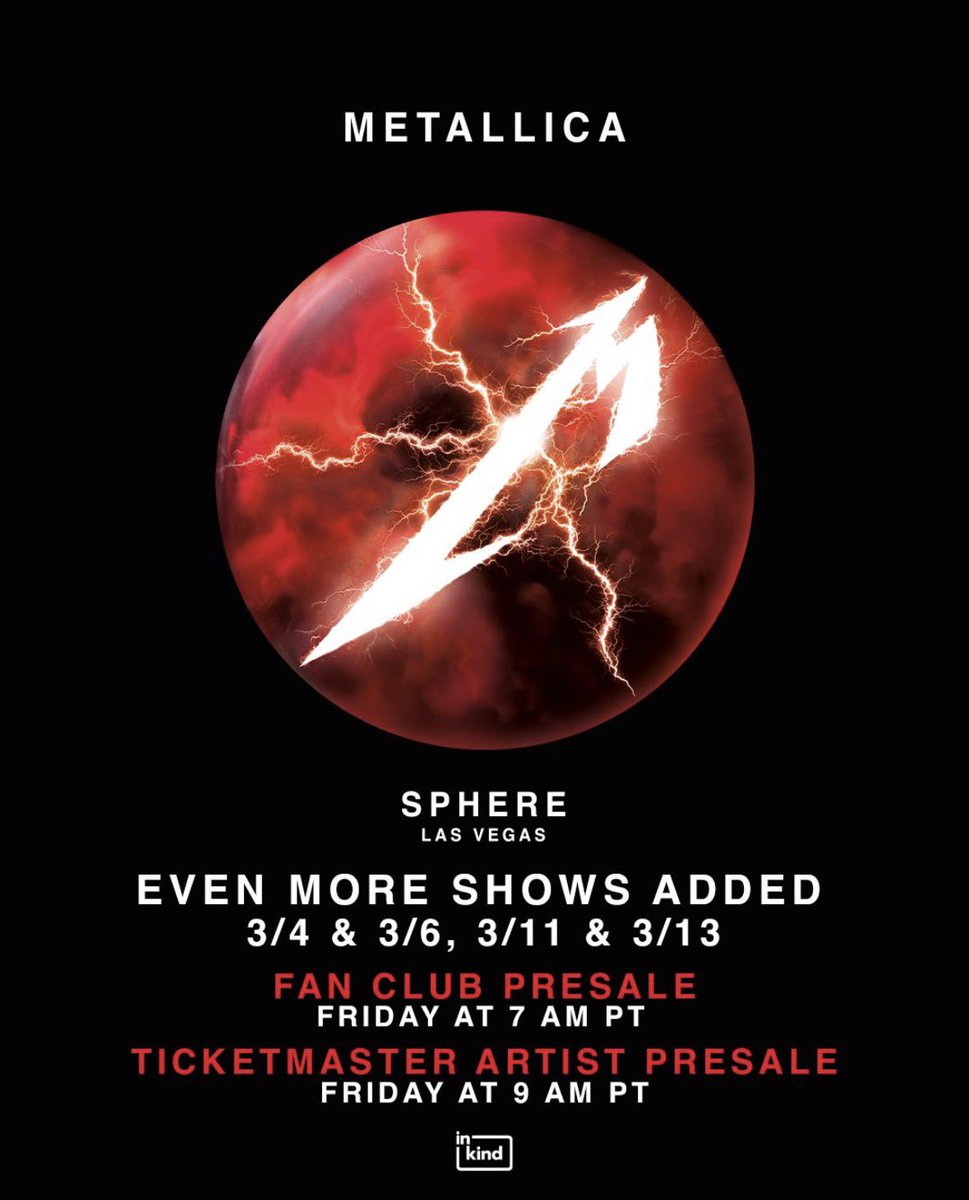 DUE TO OVERWHELMING DEMAND, 4 additional Metallica shows have been added at Sphere on Mar 4, 6, 11 &amp; 13! 

Fan Club Presale for the newly added dates starts Fri, Mar 6 at 7am PT. Fans who previously registered for the Artist Presale can access tickets starting Fri, Mar 6 at 9am