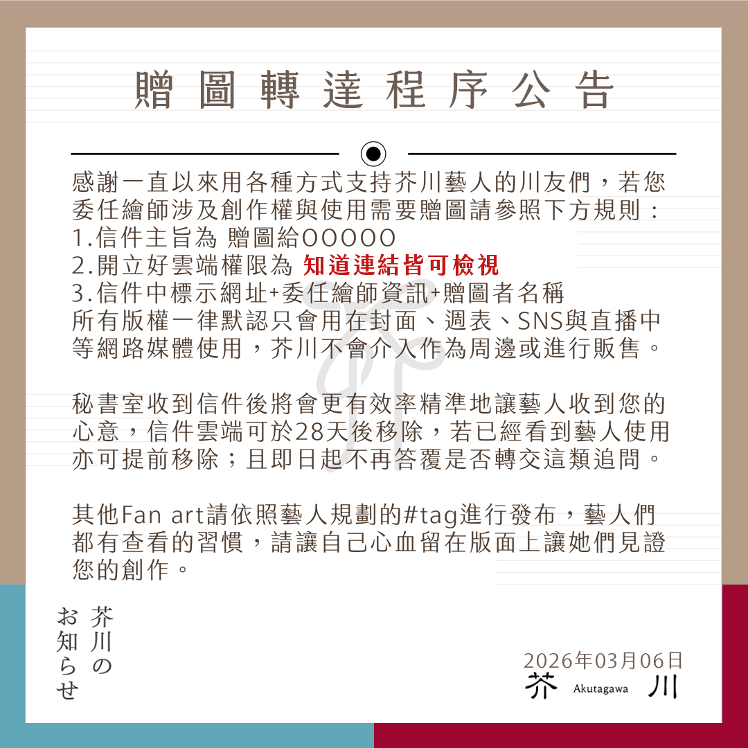 ⛩︎ 芥川公寓｜程序更新公告 ⛩︎    
芥川的朋友們午安 :   以下是關於委託繪師繪製之贈圖轉達程序，希望大家的贈送可以更快速送達給您支持的藝人 
其他創作與貼文互動請善用每個藝人精心設計的tag來傳遞您的分享，感謝您的支持與心意⸜(* ॑꒳ ॑* )⸝