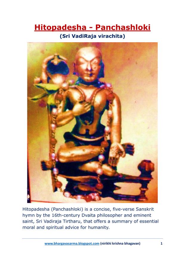 bhargavasarma's tweet photo. स्मर कृष्णं भज हरिं नम विष्णुं श्रयाच्युतम् ।
त्यज कामं जहि क्रोधं जहि मोहं भवालयम् ॥ 

ಸ್ಮರ ಕೃಷ್ಣಂ ಭಜ ಹರಿಂ ನಮ ವಿಷ್ಣುಂ ಶ್ರಯಾಚ್ಯುತಂ .
ತ್ಯಜ ಕಾಮಂ ಜಹಿ ಕ್ರೋಧಂ ಜಹಿ ಮೋಹಂ ಭವಾಲಯಂ 

స్మర కృష్ణం భజ హరిం నమ విష్ణుం శ్రయాచ్యుతం .
త్యజ కామం జహి క్రోధం జహి మోహం భవాలయం 

smara kṛṣṇaṃ bhaja hariṃ nama viṣṇuṃ śrayācyutam .
tyaja kāmaṃ jahi krodhaṃ jahi mohaṃ bhavālayam 

#Hitopadesha #Panchashloki #VadiRajaru 
                                                            
Hitopadesha (Panchashloki) is a concise, five-verse Sanskrit hymn by the 16th-century Dvaita philosopher and eminent saint, Sri Vadiraja Tirtharu, that offers a summary of essential moral and spiritual advice for humanity. 

In this short yet potent hymn, Sri Vadirajaru distills the essence of Vedic teachings into a few simple, practical instructions for leading a virtuous and spiritually fulfilling life.

The core message encourages a life centered on devotion to Bhagawan Vishnu and ethical conduct. Sri Vadirajaru emphasizes that by following these simple truths, one can achieve everything in life.

Key Teachings...

The five verses cover the following core tenets:

Devotion to Vishnu: 

Mankind is encouraged to pray to Lord Vishnu and engage in devotional practices.

Moral Purity: 

It advises the abdication of negative qualities such as lust, anger, and greed.

Spiritual Practices: 

The hymn recommends listening to Lord Vishnu's stories, having the darshan (sight) of his idol, partaking in Tulasi Tirtha (sacred water with basil), and eating Naivedya (food offerings to the deity).

Compassion and Fellowship:

Vadiraja urges his followers to show mercy to all creatures, protect those who are distressed, and seek the company of sajjanas (virtuous people).

Meditation: 

The practice of meditating on the name of Lord Narayana is highlighted as a path to fulfillment.

This hymn is a testament to Sri Vadirajaru's ability to present complex spiritual concepts in a simple and accessible manner for the benefit of all humanity.

Please find below the link from my free digital library to the lyrics and their meaning in English along with additional notes 👇

https://t.co/ahJ9WjSU0l

naham karta harih karta
