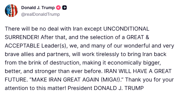 clashreport's tweet photo. BREAKING: Trump on Iran:

There will be no deal with Iran except UNCONDITIONAL SURRENDER! 

After that, and the selection of a GREAT & ACCEPTABLE Leader(s), we, and many of our wonderful and very brave allies and partners, will work tirelessly to bring Iran back from the brink of destruction, making it economically bigger, better, and stronger than ever before. 

IRAN WILL HAVE A GREAT FUTURE. “MAKE IRAN GREAT AGAIN (MIGA!).”
