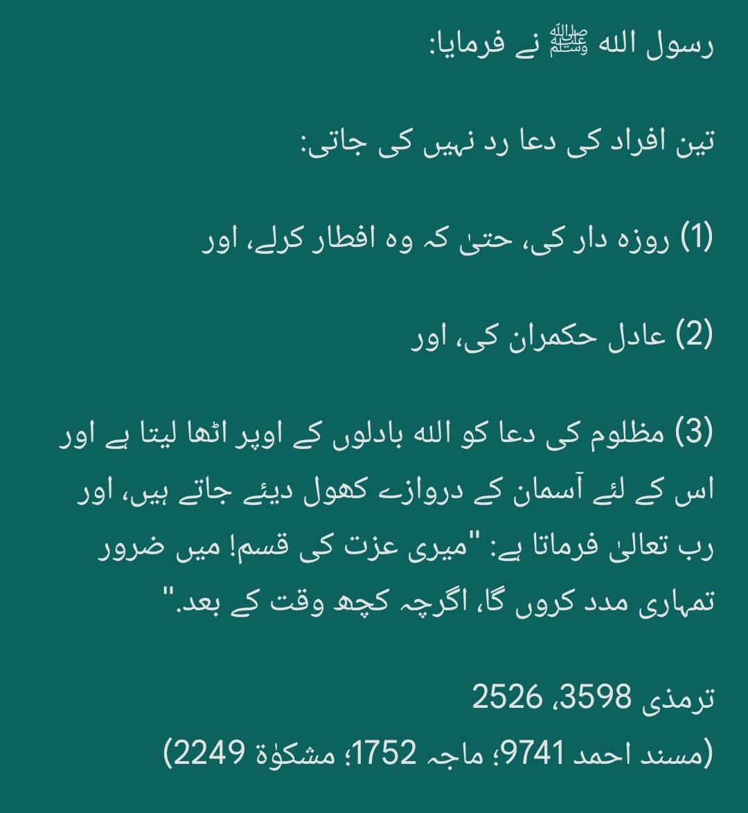 قالَ النبی ﷺ:

تین دعاؤں کے قبول ہونے میں کوئی شک نہیں:

(1) باپ کی دعا،
(2) مسافر کی دعا، اور
(3) مظلوم کی دعا.

ابوداؤد 1536
(ترمذی 1905، 3448؛ ماجہ 3862؛ السلسلة الصحيحة 2048؛ مسند احمد 10199، 7501، 8564، 10781؛ مشکوٰۃ 2250)