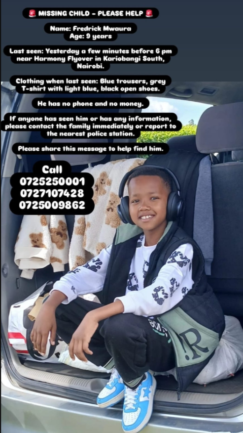 🚨 MISSING CHILD ALERT ❗

Name: Fredrick Mwaura
Age: 9 years
Last seen: Thursday, just before 6 PM, near Harmony Flyover, Kariobangi South, Nairobi.
Wearing: Blue trousers, grey T-shirt with light blue, black open shoes.

If seen, call/report immediately:
📞 0725 250 001 | 0727