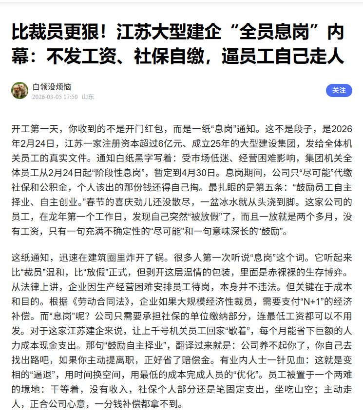 lenscn's tweet photo. 转发：比���员更狠！江苏大型建企“全员息岗”内幕：不发工资、社保自缴，逼员工自己走人

开工第一天，你收到的不是开门红包，而是一纸“息岗”通知。这不是段子，是2026年2月24日，江苏一家注册资本超过6亿元、成立25年的大型建设集团，发给全体机关员工的真实文件。

通知白纸黑字写着：受市场低迷、经营困难影响，集团机关全体员工从2月24日起“阶段性息岗”，暂定到4月30日。息岗期间，公司只“尽可能”代缴社保和公积金，个人该出的那份钱还得自己掏。最扎眼的是第五条：“鼓励员工自主择业、自主创业。”春节的喜庆劲儿还没散尽，一盆冰水就从头浇到脚。这家公司的员工，在龙年第一个工作日，发现自己突然“被放假”了，而且一放就是两个多月，没有工资，只有一句充满不确定性的“尽可能”和一句意味深长的“鼓励”。

这纸通知，迅速在建筑���里炸开了锅。很多人第一��听说“息岗”这个词。它听起来比“裁员”温和，比“放假”正式，但剥开这层温情的包装，里面是赤裸裸的生存博弈。从法律上讲，企业因生产经营困难安排员工待岗，本身并不违法。但关键在于成本和目的。根据《劳动合同法》，企业如果大规模经济性裁员，需要支付“N+1”的经济补偿。而“息岗”呢？公司只需要承担社保的单位缴纳部分，连最低工资都可以不用发。对于这家江苏建企来说，让上千号机关员工回家“歇着”，每个月能省下巨额的人力成本现金支出。那句“鼓励自主择业”，翻译过来就是：公司养不起你了，你自己去找出路吧，如果你主动提离职，正好省了赔偿金。有业内人士一针见血：这就是变相的“逼退”，用时间���空间，用最低的成本完成人员的“优化”。员工被置于一个两难的境地：干等着，没有收入，社保个人部分还是笔固定支出，坐吃山空；主动走人，正合公司心意，一分钱补偿都拿不到。

你以为这只是江苏一家企业的个例吗？那你就把建筑行业的寒冬想得太简单了。这把火，早就烧遍了全国。就在2026年1月，北京一家建工集团发布了几乎一模一样的通知。原因是“宏观经济下行压力、公司负责人长期空缺、主要客户项目长期停滞”，公司决定自1月6日起全面停工停产，全体员工待岗至6月30日。待遇是：第一个月发原工资，从第二个月起，按北京市最低工资标准的70%发放生活费。算下来，扣除社保公积金后，到手可能不足两千元。上海一家中字头建筑企业的区域公司也没能幸免。1月16日起，所属各项目部、职能部门全面停工停产，全员待岗。还有更多你没听到名字的公司，在2026年开年就选择了“提前放假”或“全员待岗”。河南郑州有建筑公司让项目人员从1月1日起提前回家，薪酬按当地最低工资标准2350元发放。陕西西安的一家公司，除两名财务外全员待岗半年，次月起按最低工资的75%发，实际到手仅一千元左右。

“息岗”、“待岗”、“人才沉淀池”、“负激励”……建筑行业在2026年展现了惊人的“造词”能力。这些新名词万变不离其宗，核心就一个：用尽可能低的法律风险和财务成本，让员工离开。为什么这些曾经风光无限、动辄承接地标建筑的大型企业，如今连工资都发不出来了？数据不会说谎。根据国家统计局发布的数据，2026年2月，建筑业商务活动指数为48.2%，比上月又下降了0.6个百分点，连续处于收缩区间。这意味着整个行业的景气度在持续下滑。把时间拉长看，2025年全年，全国建筑企业完成的总产值是30.38万亿元，同比下降了5.43%。更触目惊心的是从业人员数量，直接从事建筑生产经营活动的平均人数为5114.89万人，同比减少了12.97%。超过800万人离开了这个行业。

行业收缩的直接原因，是需求的断崖式下跌。房地产市场的深度调整，让过去占建筑业半壁江山的住宅开发业务急剧萎缩。房子卖不动，新开工项目自然锐减。另一方面，地方政府的债务压力加大，过去那种靠基建投资拉动经济的模式也面临约束，大型基础设施项目的审批和开工变得更为谨慎。项目少了，但建筑企业却一点没少。为了活下去，企业之间陷入了惨烈的“内卷”竞争。以前是拼技术、��管理，现在是拼谁垫资多、谁报价低。很多项目算下来根本不赚钱，甚至亏本也要接，只为维持现金流和公司运转。这就形成了一个死循环：接项目→垫资施工→回款困难→现金流紧张→为了维持现金流再去接更多可能亏本的项目。

当这个循环转到极限，断裂就发生了。2026年的开年，建筑行业迎来了一波剧烈的“退场潮”。根据全国企业破产重整案件信息网的数据，仅仅在2026年的1月份，全国就有81家建筑企业进入破产或清算程序。到了2月份，这个数字增加了53家。也就是说，2026年前两个月，全国至少有134家建筑企业倒下了。江苏、广东、浙江这些传统的建筑大省，成了重灾区。更让人心惊的是，倒下的不再只是名不见经传的小包工队。名单里出现了拥有“建筑工程施工总承包特级资质”的行业巨头。安���同济建设集团，一家年产值曾高达80亿元的企业，在2026年1月8日被法院裁定受理破产重整。江苏中南建筑产业集团，曾位列中国建企500强第8名，同样进入了重整程序。特级资质，曾经是建筑企业实力的象征，是通往重大项目的“通行证”。如今，这张“免死金牌”也失效了。当一座座曾经的高楼由它们筑起，如今它们自己的大厦却已倾颓，这背后的信号再清晰不过：行业的洗牌，已经进入了不计出身、不论资历的“深水区”。

企业的生生死死，最终都压在了每一个具体的建筑人身上。回到开头那家江苏建设集团的员工，他们面临的是什么？是从2月24日到4月30日，至少67天没有工资收入的日子。社保公积金个人部分还要照扣，假设每月个人缴纳1500元，两个多月就是三千多块的纯支出。对于有房贷、车贷、需要养家糊口的中年员工来说，这无异于一场缓慢的窒息。���们不敢轻易���职，因为主动离职意味着放弃一切经济补偿，也意味着在行业寒冬里失去一个或许还能回来的“坑位”。他们也不敢真的在家“休息”，因为生活的压力每分每秒都在逼近。于是，很多人被迫加入了“灵活就业”的大军。有人去开网约车，有人尝试做自媒体，有人回老家暂时帮忙。建筑行业的技术和经验，在开滴滴、送外卖时似乎派不上用场。那种学了十几年、干了大半辈子的专业技能，突然失去了用武之地，带来的不仅是经济上的窘迫，更是价值感的崩塌。

而那些还在项目上的人，日子就好过吗？同样艰难。大量项目因为资金问题陷入停滞，工地上塔吊静止，搅拌机沉默。项目经理每天的主要工作从协调施工变成了催收工程款。材料供应商的货款、劳务班组的工资，像雪���一样越滚越大。许多建筑企业，表面上看资产庞大，但账上趴着的全是难以收回的应收账款，兜里却没有能支付下月工资的现金。这就是所谓的“账面富贵，现金乞丐”。为了维持最基本的运转，降薪成了普遍操作。有中字头工程局发文，暂停发放各类绩效薪酬和奖励。有公司发布全员降薪通知，管理岗下调20%，普通员工下调10%。相比起来，那家发通知“息岗”的江苏企业，甚至被部分人认为“还算有点良心”，因为它至少白纸黑字承诺了“尽可能”交社保。你看，行业的底线，就是这样被一步步拉低的。

这场寒冬，冰冻三尺非一日之寒。它是过去十几年房地产狂飙突进后必然的调整，是依赖高杠杆、高周转、粗放式扩张模式的终结。当潮水退去，才知道谁在裸泳。现在，潮水不仅退了，还结成了冰。冰面上，是134家破产企业的名单和无数份“息岗通知”。冰面下，是数以百万计的建筑从业者及其家庭的焦虑与迷茫。建筑行业关联着上下游50多个产业，数千万就业。它的震颤，传导到钢铁、水泥、建材、家居，最终会影响到我们每一个人。那个一纸蓝图就能聚起千军万马、一座城市几年就能拔地而起的狂热时代，或许真的过去了。当下一个春天来临，活下来的会是谁？是那些手握现金、管理精细的企业，还是那些及时转型、切入新赛道的玩家？而曾经在这个行业里奉献了青春和汗水的建设者们，他们的下一站，又会在哪里？这些问题，没有现成的答案，只有时间能给出回应。但唯一确定的是，2026年2月24日那纸“息岗通知”，绝不会是最后一份。