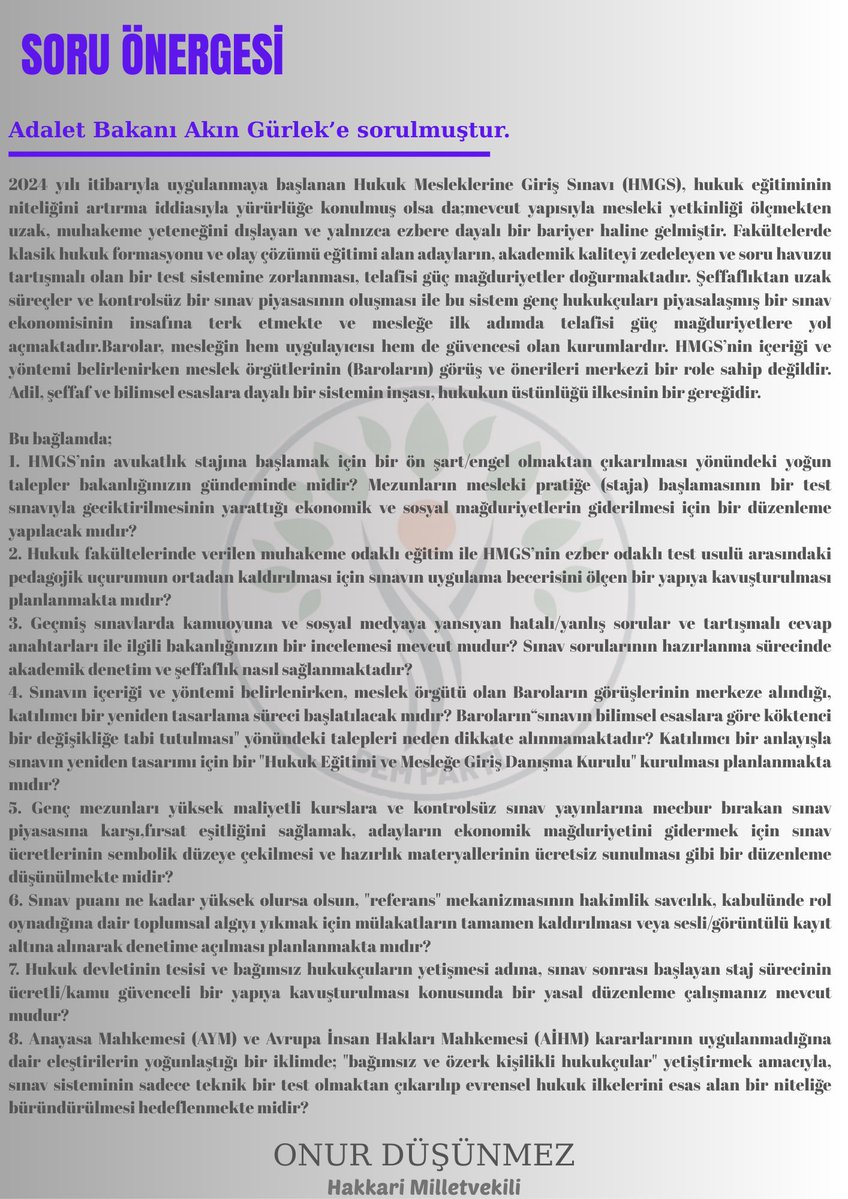 Hukuk Mesleklerine Giriş Sınavı (HMGS) hakkında Adalet Bakanı’nın yanıtlaması istemiyle verdiğimiz soru önergesinde şu konuları gündeme taşıdık:

• HMGS’nin avukatlık stajına başlamayı geciktirmesi ve genç mezunlar üzerindeki ekonomik–sosyal etkileri.
• Hukuk fakültelerinde