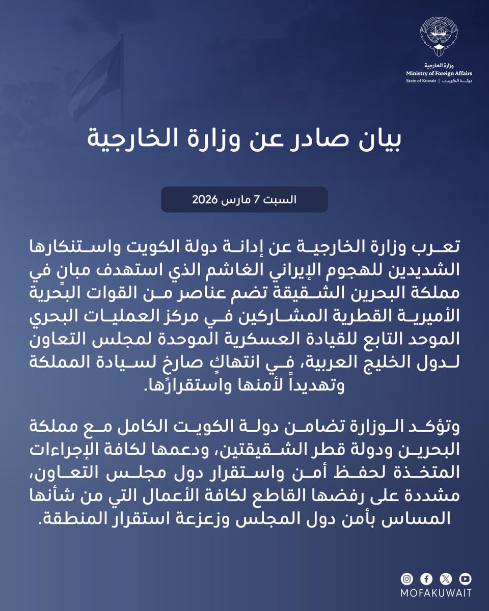 MOFAKuwait's tweet photo. بيان صادر عن وزارة الخارجية
السبت 7 مارس 2026

تعرب وزارة الخارجية عن إدانة دولة الكويت واستنكارها الشديدين للهجوم الإيراني الغاشم الذي استهدف مبانٍ في مملكة البحرين الشقيقة تضم عناصر من القوات البحرية الأميرية القطرية المشاركين في مركز العمليات البحري الموحد التابع للقيادة العسكرية الموحدة لمجلس التعاون لدول الخليج العربية، في انتهاكٍ صارخٍ لسيادة المملكة وتهديداً لأمنها واستقرارها.

وتؤكد الوزارة تضامن دولة الكويت الكامل مع مملكة البحرين ودولة قطر الشقيقتين، ودعمها لكافة الإجراءات المتخذة لحفظ أمن واستقرار دول مجلس التعاون، مشددة على رفضها القاطع لكافة الأعمال التي من شأنها المساس بأمن دول المجلس وزعزعة استقرار المنطقة.