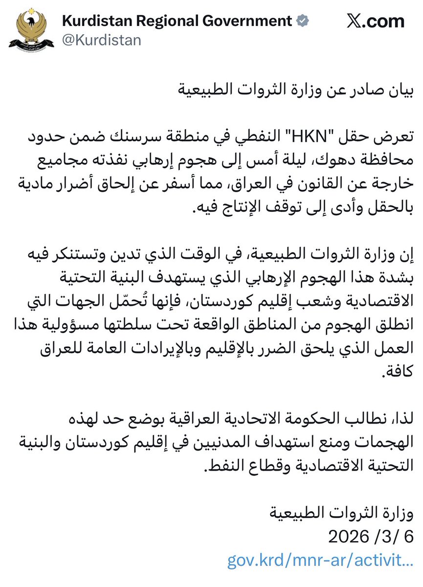 AbdHamdi73's tweet photo. Statement by the #KRG Ministry of Natural Resources

Last night, the #HKN #oil field in the #Sersink area, within Duhok Governorate, was subjected to a terrorist attack carried out by outlaw groups in Iraq. The attack caused material damage to the field and resulted in a temporary suspension of production.

The Ministry of Natural Resources strongly condemns and denounces this terrorist attack targeting the economic infrastructure and the people of the #Kurdistan Region. The Ministry holds the parties from whose areas—under their authority—the attack was launched fully responsible for this act, which harms both the Kurdistan Region and Iraq’s public revenues as a whole.

Accordingly, we call on the Federal Government of #Iraq to take the necessary measures to put an end to these attacks and prevent the targeting of civilians, economic infrastructure, and the oil sector in the Kurdistan Region.

Ministry of Natural Resources 
March 6, 2026
