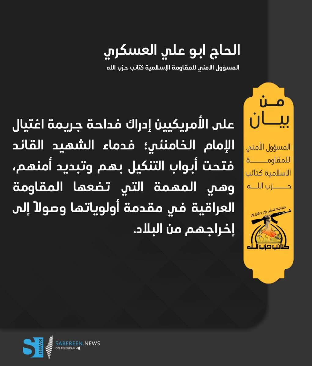 المسؤول الامني للمقاومة الاسلامية كتائب حزب الله ابو علي العسكري 

على الأمريكيين إدراك فداحة جريمة اغتيال الإمام الخامنئي؛ فدماء الشهيد القائد فتحت أبواب التنكيل بهم وتبديد أمنهم، وهي المهمة التي تضعها المقاومة العراقية في مقدمة أولوياتها وصولاً إلى إخراجهم من البلاد.